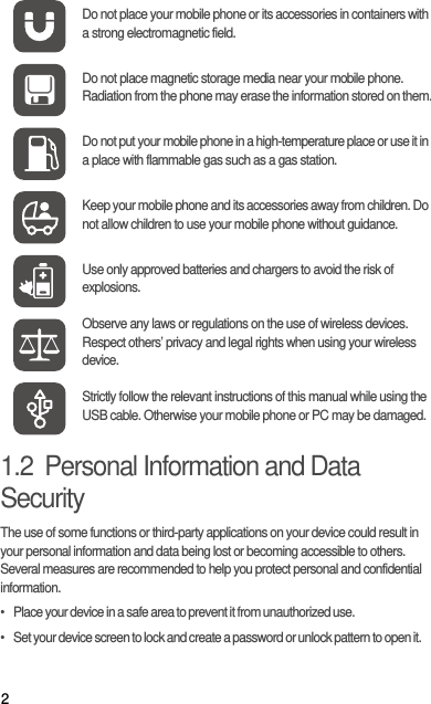 21.2  Personal Information and Data SecurityThe use of some functions or third-party applications on your device could result in your personal information and data being lost or becoming accessible to others. Several measures are recommended to help you protect personal and confidential information.•   Place your device in a safe area to prevent it from unauthorized use.•   Set your device screen to lock and create a password or unlock pattern to open it.Do not place your mobile phone or its accessories in containers with a strong electromagnetic field.Do not place magnetic storage media near your mobile phone. Radiation from the phone may erase the information stored on them.Do not put your mobile phone in a high-temperature place or use it in a place with flammable gas such as a gas station.Keep your mobile phone and its accessories away from children. Do not allow children to use your mobile phone without guidance.Use only approved batteries and chargers to avoid the risk of explosions.Observe any laws or regulations on the use of wireless devices. Respect others’ privacy and legal rights when using your wireless device.Strictly follow the relevant instructions of this manual while using the USB cable. Otherwise your mobile phone or PC may be damaged.
