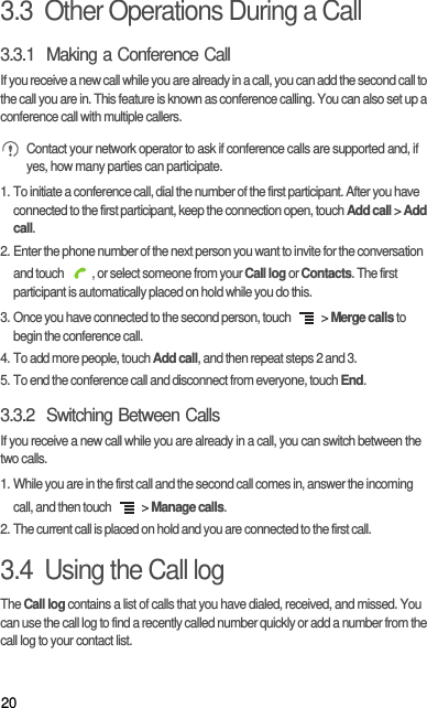203.3  Other Operations During a Call3.3.1  Making a Conference CallIf you receive a new call while you are already in a call, you can add the second call to the call you are in. This feature is known as conference calling. You can also set up a conference call with multiple callers. Contact your network operator to ask if conference calls are supported and, if yes, how many parties can participate.1. To initiate a conference call, dial the number of the first participant. After you have connected to the first participant, keep the connection open, touch Add call &gt; Add call.2. Enter the phone number of the next person you want to invite for the conversation and touch  , or select someone from your Call log or Contacts. The first participant is automatically placed on hold while you do this.3. Once you have connected to the second person, touch   &gt; Merge calls to begin the conference call.4. To add more people, touch Add call, and then repeat steps 2 and 3.5. To end the conference call and disconnect from everyone, touch End.3.3.2  Switching Between CallsIf you receive a new call while you are already in a call, you can switch between the two calls.1. While you are in the first call and the second call comes in, answer the incoming call, and then touch   &gt; Manage calls.2. The current call is placed on hold and you are connected to the first call.3.4  Using the Call logThe Call log contains a list of calls that you have dialed, received, and missed. You can use the call log to find a recently called number quickly or add a number from the call log to your contact list.
