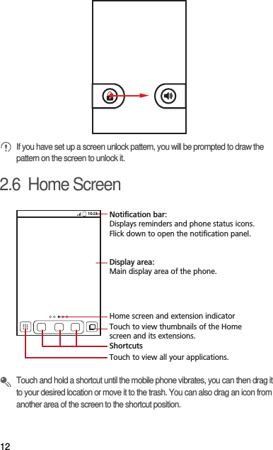 12 If you have set up a screen unlock pattern, you will be prompted to draw the pattern on the screen to unlock it.2.6  Home Screen Touch and hold a shortcut until the mobile phone vibrates, you can then drag it to your desired location or move it to the trash. You can also drag an icon from another area of the screen to the shortcut position.10:23Touch to view all your applications.ShortcutsNotification bar:Displays reminders and phone status icons. Flick down to open the notification panel. Display area: Main display area of the phone.Home screen and extension indicatorTouch to view thumbnails of the Home screen and its extensions.