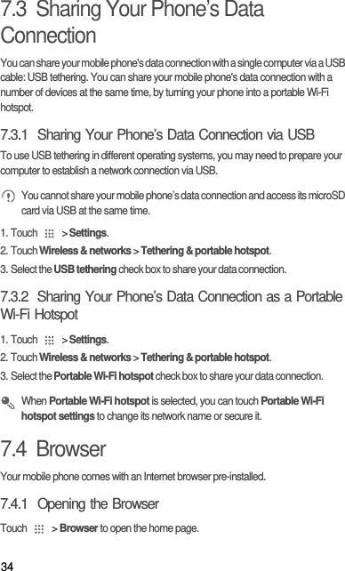 347.3  Sharing Your Phone’s Data ConnectionYou can share your mobile phone&apos;s data connection with a single computer via a USB cable: USB tethering. You can share your mobile phone&apos;s data connection with a number of devices at the same time, by turning your phone into a portable Wi-Fi hotspot.7.3.1  Sharing Your Phone’s Data Connection via USBTo use USB tethering in different operating systems, you may need to prepare your computer to establish a network connection via USB. You cannot share your mobile phone’s data connection and access its microSD card via USB at the same time.1. Touch   &gt; Settings.2. Touch Wireless &amp; networks &gt; Tethering &amp; portable hotspot.3. Select the USB tethering check box to share your data connection.7.3.2  Sharing Your Phone’s Data Connection as a Portable Wi-Fi Hotspot1. Touch   &gt; Settings.2. Touch Wireless &amp; networks &gt; Tethering &amp; portable hotspot.3. Select the Portable Wi-Fi hotspot check box to share your data connection. When Portable Wi-Fi hotspot is selected, you can touch Portable Wi-Fi hotspot settings to change its network name or secure it.7.4  BrowserYour mobile phone comes with an Internet browser pre-installed.7.4.1  Opening the BrowserTouch   &gt; Browser to open the home page.