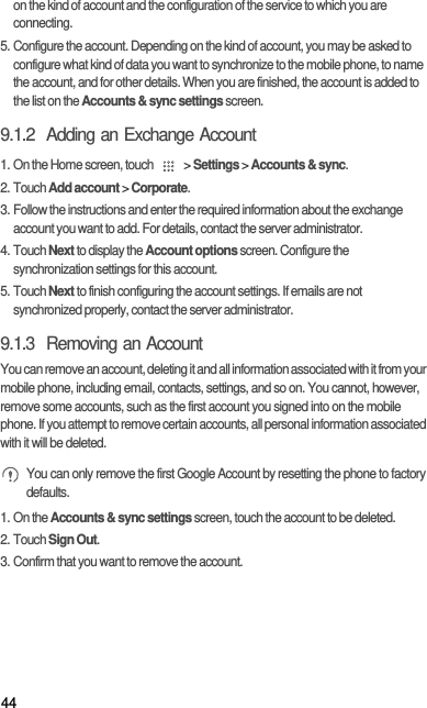 44on the kind of account and the configuration of the service to which you are connecting.5. Configure the account. Depending on the kind of account, you may be asked to configure what kind of data you want to synchronize to the mobile phone, to name the account, and for other details. When you are finished, the account is added to the list on the Accounts &amp; sync settings screen.9.1.2  Adding an Exchange Account1. On the Home screen, touch   &gt; Settings &gt; Accounts &amp; sync.2. Touch Add account &gt; Corporate.3. Follow the instructions and enter the required information about the exchange account you want to add. For details, contact the server administrator.4. Touch Next to display the Account options screen. Configure the synchronization settings for this account.5. Touch Next to finish configuring the account settings. If emails are not synchronized properly, contact the server administrator.9.1.3  Removing an AccountYou can remove an account, deleting it and all information associated with it from your mobile phone, including email, contacts, settings, and so on. You cannot, however, remove some accounts, such as the first account you signed into on the mobile phone. If you attempt to remove certain accounts, all personal information associated with it will be deleted. You can only remove the first Google Account by resetting the phone to factory defaults.1. On the Accounts &amp; sync settings screen, touch the account to be deleted.2. Touch Sign Out.3. Confirm that you want to remove the account.