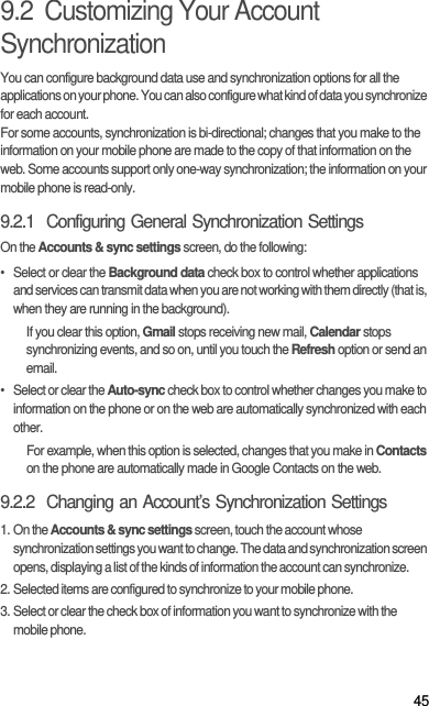 459.2  Customizing Your Account SynchronizationYou can configure background data use and synchronization options for all the applications on your phone. You can also configure what kind of data you synchronize for each account.For some accounts, synchronization is bi-directional; changes that you make to the information on your mobile phone are made to the copy of that information on the web. Some accounts support only one-way synchronization; the information on your mobile phone is read-only.9.2.1  Configuring General Synchronization SettingsOn the Accounts &amp; sync settings screen, do the following:•  Select or clear the Background data check box to control whether applications and services can transmit data when you are not working with them directly (that is, when they are running in the background).If you clear this option, Gmail stops receiving new mail, Calendar stops synchronizing events, and so on, until you touch the Refresh option or send an email.•  Select or clear the Auto-sync check box to control whether changes you make to information on the phone or on the web are automatically synchronized with each other.For example, when this option is selected, changes that you make in Contacts on the phone are automatically made in Google Contacts on the web.9.2.2  Changing an Account’s Synchronization Settings1. On the Accounts &amp; sync settings screen, touch the account whose synchronization settings you want to change. The data and synchronization screen opens, displaying a list of the kinds of information the account can synchronize.2. Selected items are configured to synchronize to your mobile phone.3. Select or clear the check box of information you want to synchronize with the mobile phone.