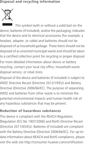 Disposal and recycling information This symbol (with or without a solid bar) on the device, batteries (if included), and/or the packaging, indicates that the device and its electrical accessories (for example, a headset, adapter, or cable) and batteries should not be disposed of as household garbage. These items should not be disposed of as unsorted municipal waste and should be taken to a certified collection point for recycling or proper disposal.For more detailed information about device or battery recycling, contact your local city office, household waste disposal service, or retail store.Disposal of the device and batteries (if included) is subject to WEEE Directive Recast (Directive 2012/19/EU) and Battery Directive (Directive 2006/66/EC). The purpose of separating WEEE and batteries from other waste is to minimize the potential environmental impacts and human health risk of any hazardous substances that may be present.Reduction of hazardous substancesThis device is compliant with the REACH Regulation [Regulation (EC) No 1907/2006] and RoHS Directive Recast (Directive 2011/65/EU). Batteries (if included) are compliant with the Battery Directive (Directive 2006/66/EC). For up-to-date information about REACH and RoHS compliance, please visit the web site http://consumer.huawei.com/certification.