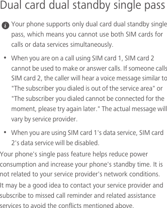 Dual card dual standby single pass Your phone supports only dual card dual standby single pass, which means you cannot use both SIM cards for calls or data services simultaneously.•  When you are on a call using SIM card 1, SIM card 2 cannot be used to make or answer calls. If someone calls SIM card 2, the caller will hear a voice message similar to &quot;The subscriber you dialed is out of the service area&quot; or &quot;The subscriber you dialed cannot be connected for the moment, please try again later.&quot; The actual message will vary by service provider.•  When you are using SIM card 1&apos;s data service, SIM card 2&apos;s data service will be disabled. Your phone&apos;s single pass feature helps reduce power consumption and increase your phone&apos;s standby time. It is not related to your service provider&apos;s network conditions.It may be a good idea to contact your service provider and subscribe to missed call reminder and related assistance services to avoid the conflicts mentioned above. 