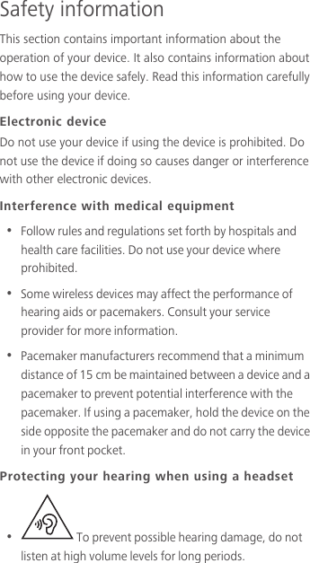 Safety informationThis section contains important information about the operation of your device. It also contains information about how to use the device safely. Read this information carefully before using your device.Electronic deviceDo not use your device if using the device is prohibited. Do not use the device if doing so causes danger or interference with other electronic devices.Interference with medical equipment•  Follow rules and regulations set forth by hospitals and health care facilities. Do not use your device where prohibited.•  Some wireless devices may affect the performance of hearing aids or pacemakers. Consult your service provider for more information.•  Pacemaker manufacturers recommend that a minimum distance of 15 cm be maintained between a device and a pacemaker to prevent potential interference with the pacemaker. If using a pacemaker, hold the device on the side opposite the pacemaker and do not carry the device in your front pocket.Protecting your hearing when using a headset•    To prevent possible hearing damage, do not listen at high volume levels for long periods. 