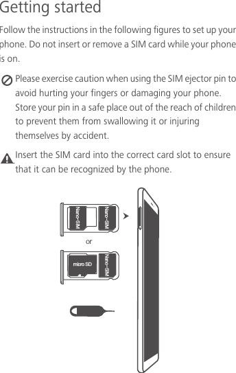 Getting startedFollow the instructions in the following figures to set up your phone. Do not insert or remove a SIM card while your phone is on. Please exercise caution when using the SIM ejector pin to avoid hurting your fingers or damaging your phone. Store your pin in a safe place out of the reach of children to prevent them from swallowing it or injuring themselves by accident.Caution PS/BOP4*./BOP4*.NJDSP4%/BOP4*.Insert the SIM card into the correct card slot to ensure that it can be recognized by the phone.