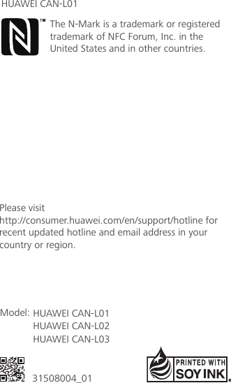 底边留5mm31508004_01Model: HUAWEI CAN-L01HUAWEI CAN-L02HUAWEI CAN-L03Please visit http://consumer.huawei.com/en/support/hotline for recent updated hotline and email address in your country or region.The N-Mark is a trademark or registered trademark of NFC Forum, Inc. in the United States and in other countries.HUAWEI CAN-L01