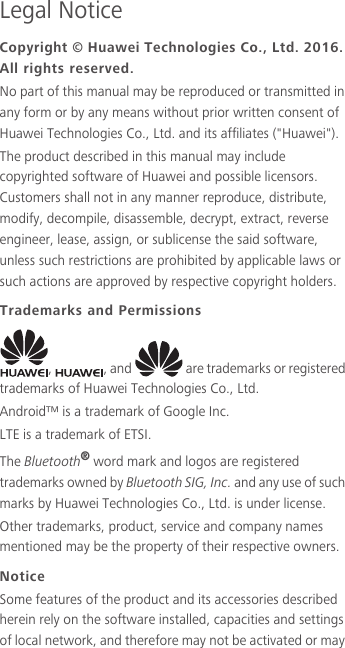 Legal NoticeCopyright © Huawei Technologies Co., Ltd. 2016. All rights reserved.No part of this manual may be reproduced or transmitted in any form or by any means without prior written consent of Huawei Technologies Co., Ltd. and its affiliates (&quot;Huawei&quot;).The product described in this manual may include copyrighted software of Huawei and possible licensors. Customers shall not in any manner reproduce, distribute, modify, decompile, disassemble, decrypt, extract, reverse engineer, lease, assign, or sublicense the said software, unless such restrictions are prohibited by applicable laws or such actions are approved by respective copyright holders.Trademarks and Permissions,  , and   are trademarks or registered trademarks of Huawei Technologies Co., Ltd.Android™ is a trademark of Google Inc.LTE is a trademark of ETSI.The Bluetooth® word mark and logos are registered trademarks owned by Bluetooth SIG, Inc. and any use of such marks by Huawei Technologies Co., Ltd. is under license. Other trademarks, product, service and company names mentioned may be the property of their respective owners.NoticeSome features of the product and its accessories described herein rely on the software installed, capacities and settings of local network, and therefore may not be activated or may 