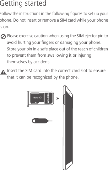 Getting startedFollow the instructions in the following figures to set up your phone. Do not insert or remove a SIM card while your phone is on. Please exercise caution when using the SIM ejector pin to avoid hurting your fingers or damaging your phone. Store your pin in a safe place out of the reach of children to prevent them from swallowing it or injuring themselves by accident.Caution NJDSP4%/BOP4*.Insert the SIM card into the correct card slot to ensure that it can be recognized by the phone.