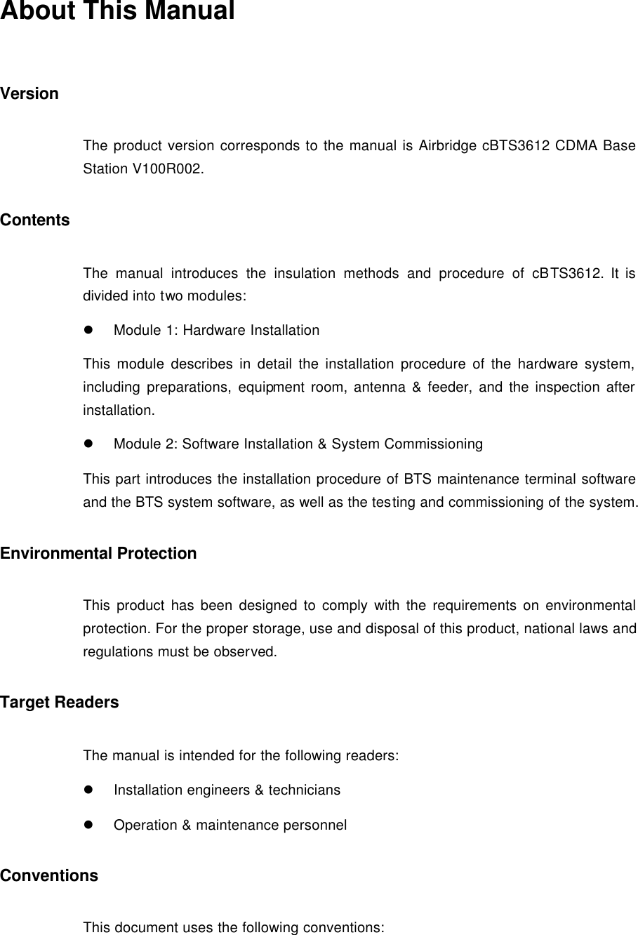 About This Manual Version The product version corresponds to the manual is Airbridge cBTS3612 CDMA Base Station V100R002. Contents The manual introduces the insulation methods and procedure of cBTS3612. It is divided into two modules: l Module 1: Hardware Installation This module describes in detail the installation procedure of the hardware system, including preparations, equipment room, antenna &amp; feeder, and the inspection after installation.  l Module 2: Software Installation &amp; System Commissioning This part introduces the installation procedure of BTS maintenance terminal software and the BTS system software, as well as the testing and commissioning of the system. Environmental Protection This product has been designed to comply with the requirements on environmental protection. For the proper storage, use and disposal of this product, national laws and regulations must be observed. Target Readers The manual is intended for the following readers: l Installation engineers &amp; technicians l Operation &amp; maintenance personnel Conventions  This document uses the following conventions:  