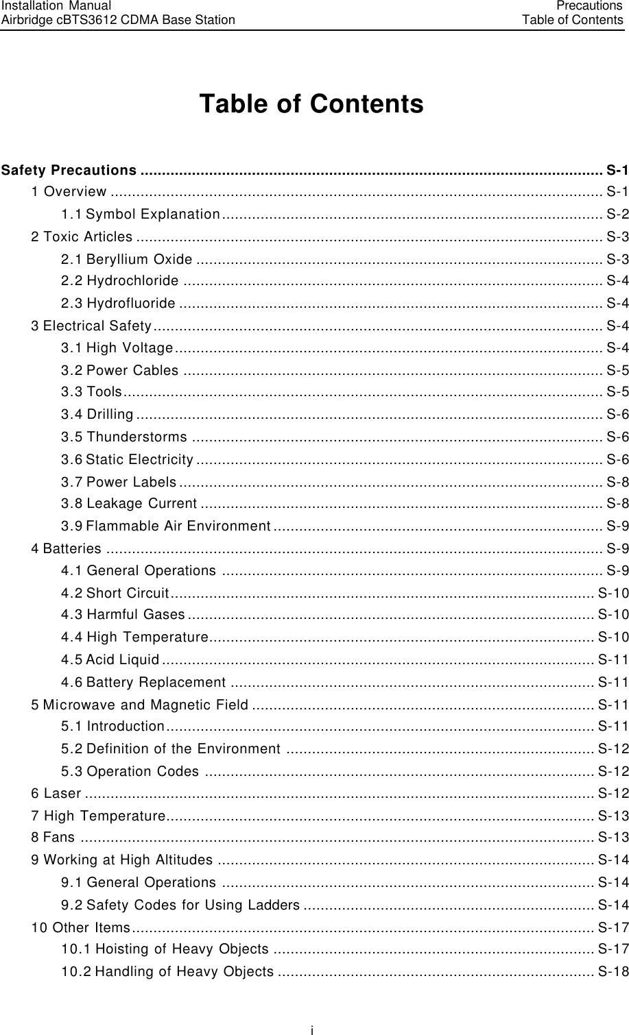 Installation Manual   Airbridge cBTS3612 CDMA Base Station   PrecautionsTable of Contents　i　Table of Contents Safety Precautions ............................................................................................................ S-1 1 Overview ................................................................................................................... S-1 1.1 Symbol Explanation......................................................................................... S-2 2 Toxic Articles ............................................................................................................. S-3 2.1 Beryllium Oxide ............................................................................................... S-3 2.2 Hydrochloride .................................................................................................. S-4 2.3 Hydrofluoride ................................................................................................... S-4 3 Electrical Safety......................................................................................................... S-4 3.1 High Voltage.................................................................................................... S-4 3.2 Power Cables .................................................................................................. S-5 3.3 Tools................................................................................................................ S-5 3.4 Drilling............................................................................................................. S-6 3.5 Thunderstorms ................................................................................................ S-6 3.6 Static Electricity............................................................................................... S-6 3.7 Power Labels................................................................................................... S-8 3.8 Leakage Current .............................................................................................. S-8 3.9 Flammable Air Environment............................................................................. S-9 4 Batteries .................................................................................................................... S-9 4.1 General Operations ......................................................................................... S-9 4.2 Short Circuit................................................................................................... S-10 4.3 Harmful Gases............................................................................................... S-10 4.4 High Temperature.......................................................................................... S-10 4.5 Acid Liquid..................................................................................................... S-11 4.6 Battery Replacement ..................................................................................... S-11 5 Microwave and Magnetic Field ................................................................................ S-11 5.1 Introduction.................................................................................................... S-11 5.2 Definition of the Environment ........................................................................ S-12 5.3 Operation Codes ........................................................................................... S-12 6 Laser ....................................................................................................................... S-12 7 High Temperature.................................................................................................... S-13 8 Fans ........................................................................................................................ S-13 9 Working at High Altitudes ........................................................................................ S-14 9.1 General Operations ....................................................................................... S-14 9.2 Safety Codes for Using Ladders .................................................................... S-14 10 Other Items............................................................................................................ S-17 10.1 Hoisting of Heavy Objects ........................................................................... S-17 10.2 Handling of Heavy Objects .......................................................................... S-18 