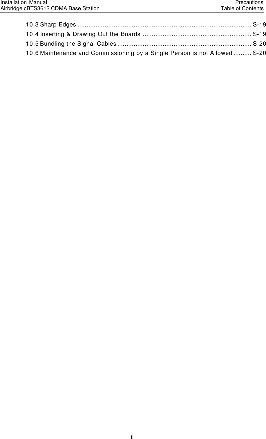 Installation Manual   Airbridge cBTS3612 CDMA Base Station   PrecautionsTable of Contents　ii　10.3 Sharp Edges ................................................................................................ S-19 10.4 Inserting &amp; Drawing Out the Boards ............................................................ S-19 10.5 Bundling the Signal Cables.......................................................................... S-20 10.6 Maintenance and Commissioning by a Single Person is not Allowed.......... S-20   