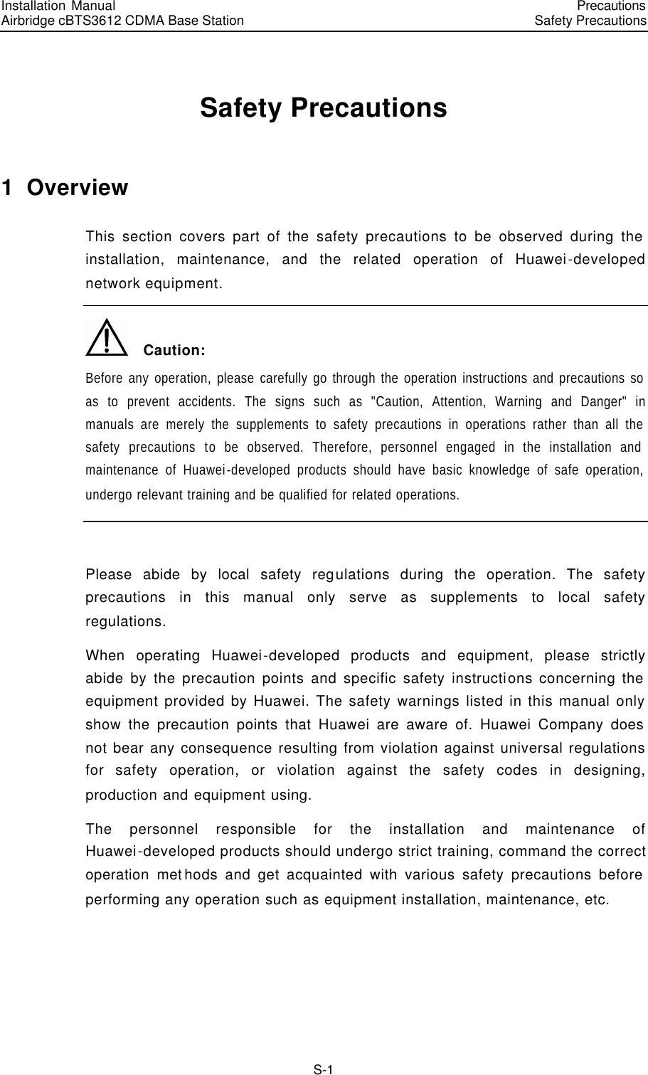 Installation Manual   Airbridge cBTS3612 CDMA Base Station   PrecautionsSafety Precautions　S-1 Safety Precautions 1  Overview This section covers part of the safety precautions to be observed during the installation, maintenance, and the related operation of Huawei-developed network equipment.   Caution: Before any operation, please carefully go through the operation instructions and precautions so as to prevent accidents. The signs such as &quot;Caution, Attention, Warning and Danger&quot; in manuals are merely the supplements to safety precautions in operations rather than all the safety precautions to be observed. Therefore, personnel engaged in the installation and maintenance of Huawei-developed products should have basic knowledge of safe operation, undergo relevant training and be qualified for related operations.  Please abide by local safety regulations during the operation. The safety precautions in this manual only serve as supplements to local safety regulations. When operating Huawei-developed products and equipment, please strictly abide by the precaution points and specific safety instructions concerning the equipment provided by Huawei. The safety warnings listed in this manual only show the precaution points that Huawei are aware of. Huawei Company does not bear any consequence resulting from violation against universal regulations for safety operation, or violation against the safety codes in designing, production and equipment using. The personnel responsible for the installation and maintenance of Huawei-developed products should undergo strict training, command the correct operation methods and get acquainted with various safety precautions before performing any operation such as equipment installation, maintenance, etc. 