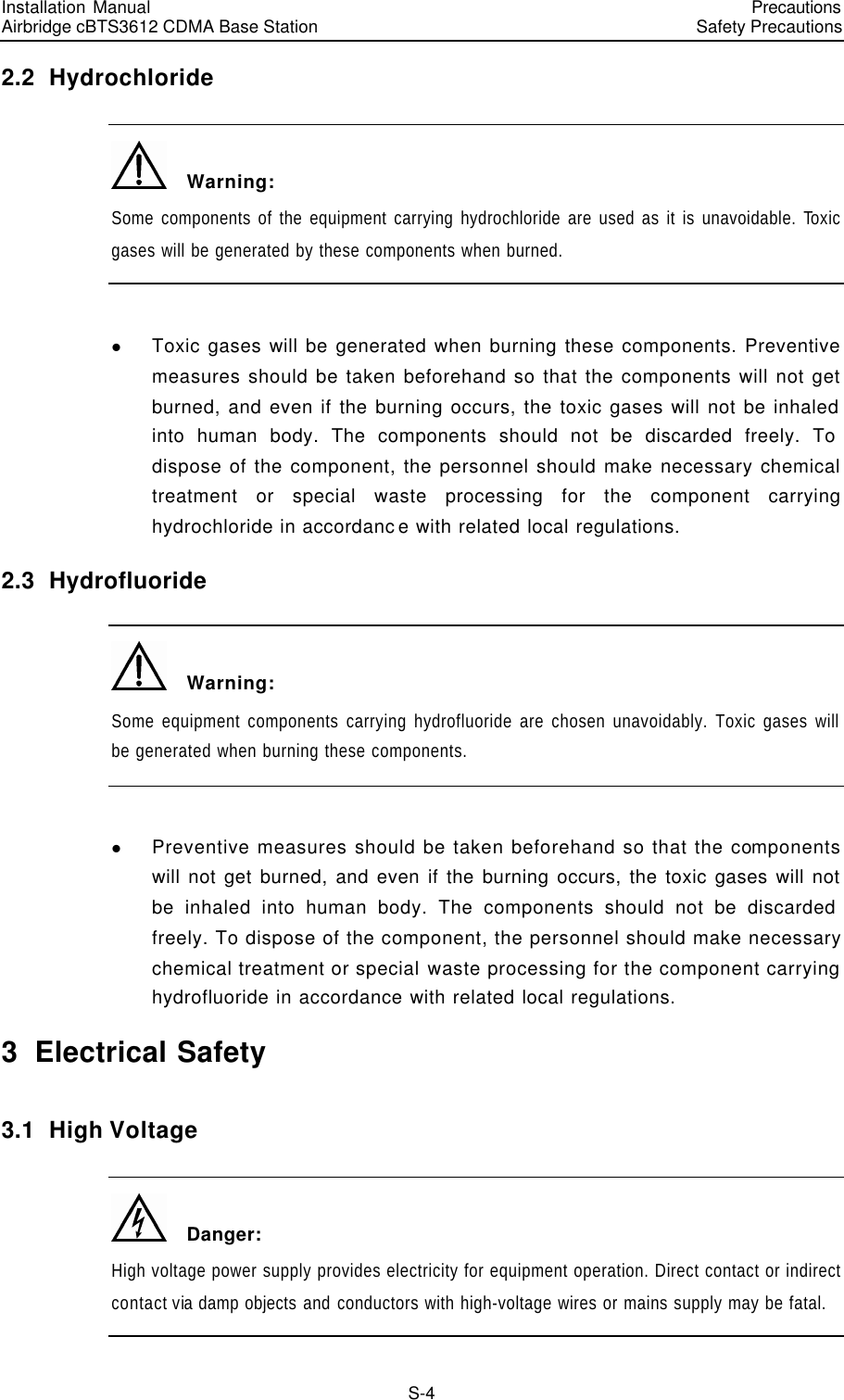 Installation Manual   Airbridge cBTS3612 CDMA Base Station   PrecautionsSafety Precautions　S-4 2.2  Hydrochloride   Warning: Some components of the equipment carrying hydrochloride are used as it is unavoidable. Toxic gases will be generated by these components when burned.  l Toxic gases will be generated when burning these components. Preventive measures should be taken beforehand so that the components will not get burned, and even if the burning occurs, the toxic gases will not be inhaled into human body. The components should not be discarded freely. To dispose of the component, the personnel should make necessary chemical treatment or special waste processing for the component carrying hydrochloride in accordance with related local regulations. 2.3  Hydrofluoride   Warning: Some equipment components carrying hydrofluoride are chosen unavoidably. Toxic gases will be generated when burning these components.  l Preventive measures should be taken beforehand so that the components will not get burned, and even if the burning occurs, the toxic gases will not be inhaled into human body. The components should not be discarded freely. To dispose of the component, the personnel should make necessary chemical treatment or special waste processing for the component carrying hydrofluoride in accordance with related local regulations. 3  Electrical Safety 3.1  High Voltage   Danger: High voltage power supply provides electricity for equipment operation. Direct contact or indirect contact via damp objects and conductors with high-voltage wires or mains supply may be fatal. 