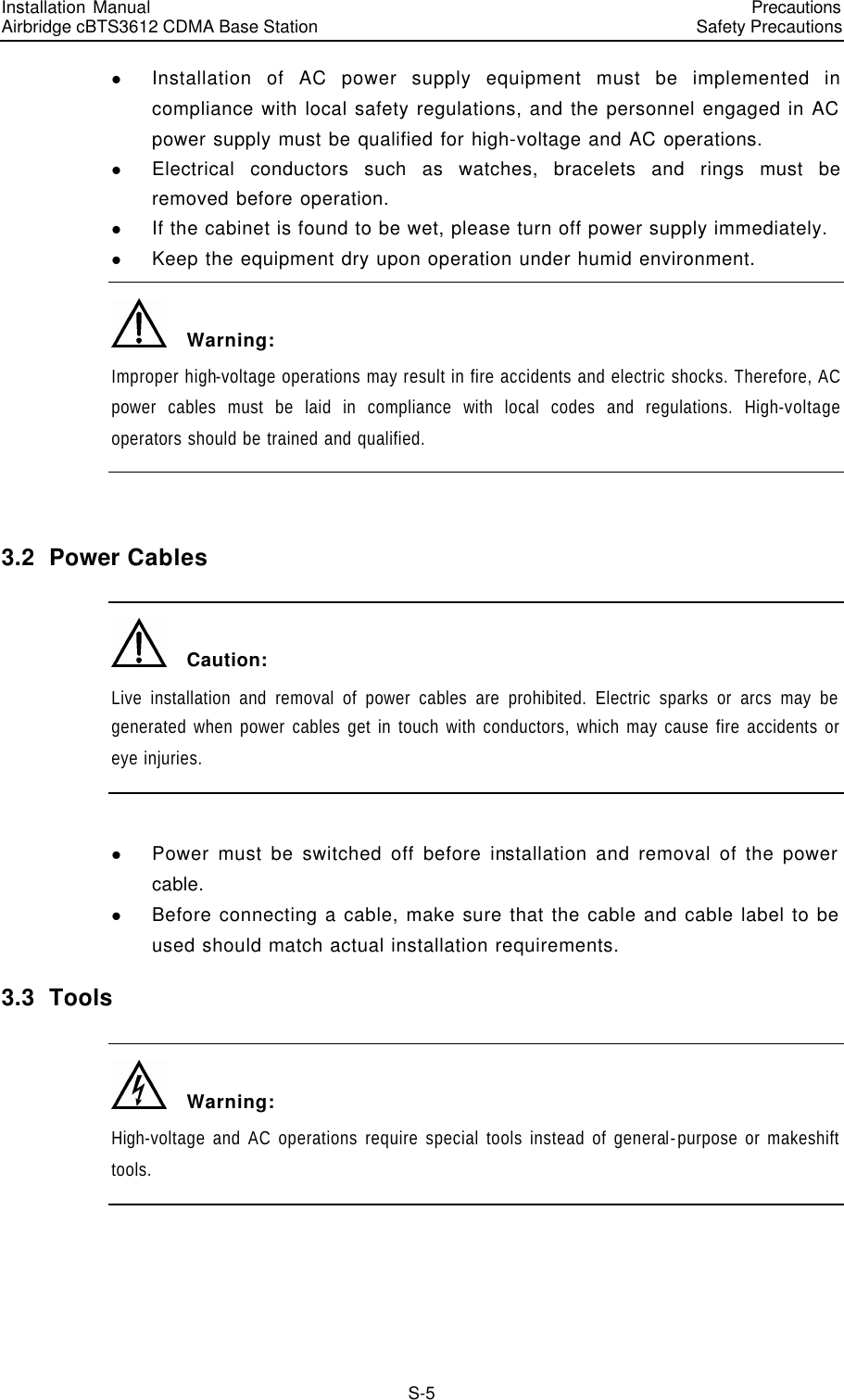 Installation Manual   Airbridge cBTS3612 CDMA Base Station   PrecautionsSafety Precautions　S-5 l Installation of AC power supply equipment must be implemented in compliance with local safety regulations, and the personnel engaged in AC power supply must be qualified for high-voltage and AC operations. l Electrical conductors such as watches, bracelets and rings must be removed before operation. l If the cabinet is found to be wet, please turn off power supply immediately. l Keep the equipment dry upon operation under humid environment.   Warning: Improper high-voltage operations may result in fire accidents and electric shocks. Therefore, AC power cables must be laid in compliance with local codes and regulations. High-voltage operators should be trained and qualified.  3.2  Power Cables   Caution: Live installation and removal of power cables are prohibited. Electric sparks or arcs may be generated when power cables get in touch with conductors, which may cause fire accidents or eye injuries.  l Power must be switched off before installation and removal of the power cable. l Before connecting a cable, make sure that the cable and cable label to be used should match actual installation requirements. 3.3  Tools   Warning: High-voltage and AC operations require special tools instead of general-purpose or makeshift tools.  