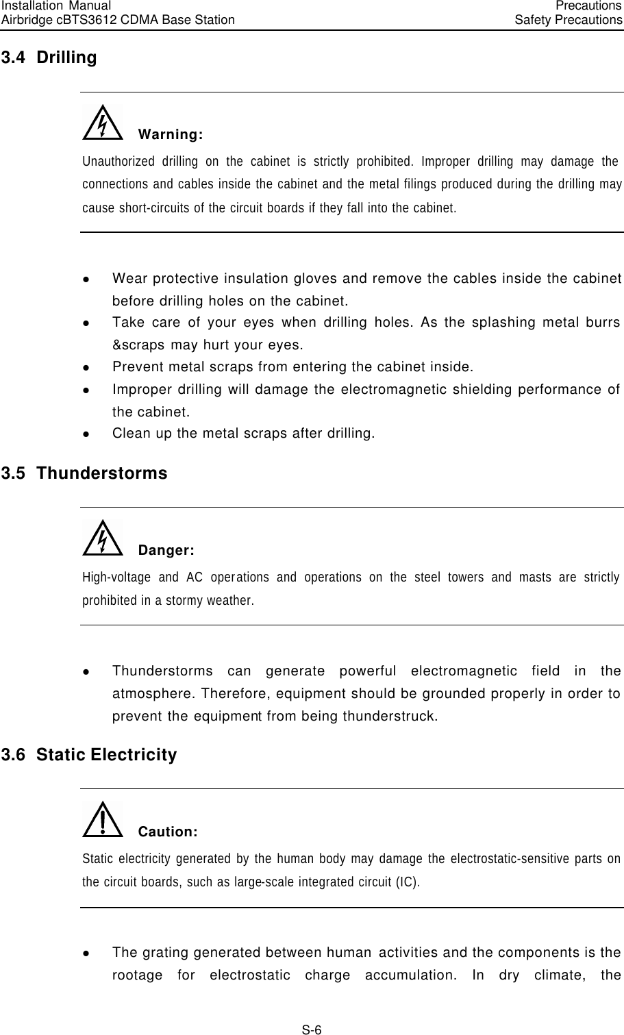 Installation Manual   Airbridge cBTS3612 CDMA Base Station   PrecautionsSafety Precautions　S-6 3.4  Drilling   Warning: Unauthorized drilling on the cabinet is strictly prohibited. Improper drilling may damage the connections and cables inside the cabinet and the metal filings produced during the drilling may cause short-circuits of the circuit boards if they fall into the cabinet.  l Wear protective insulation gloves and remove the cables inside the cabinet before drilling holes on the cabinet. l Take care of your eyes when drilling holes. As the splashing metal burrs &amp;scraps may hurt your eyes. l Prevent metal scraps from entering the cabinet inside. l Improper drilling will damage the electromagnetic shielding performance of the cabinet. l Clean up the metal scraps after drilling. 3.5  Thunderstorms    Danger: High-voltage and AC operations and operations on the steel towers and masts are strictly prohibited in a stormy weather.  l Thunderstorms can generate powerful electromagnetic field in the atmosphere. Therefore, equipment should be grounded properly in order to prevent the equipment from being thunderstruck. 3.6  Static Electricity   Caution: Static electricity generated by the human body may damage the electrostatic-sensitive parts on the circuit boards, such as large-scale integrated circuit (IC).  l The grating generated between human activities and the components is the rootage for electrostatic charge accumulation. In dry climate, the 