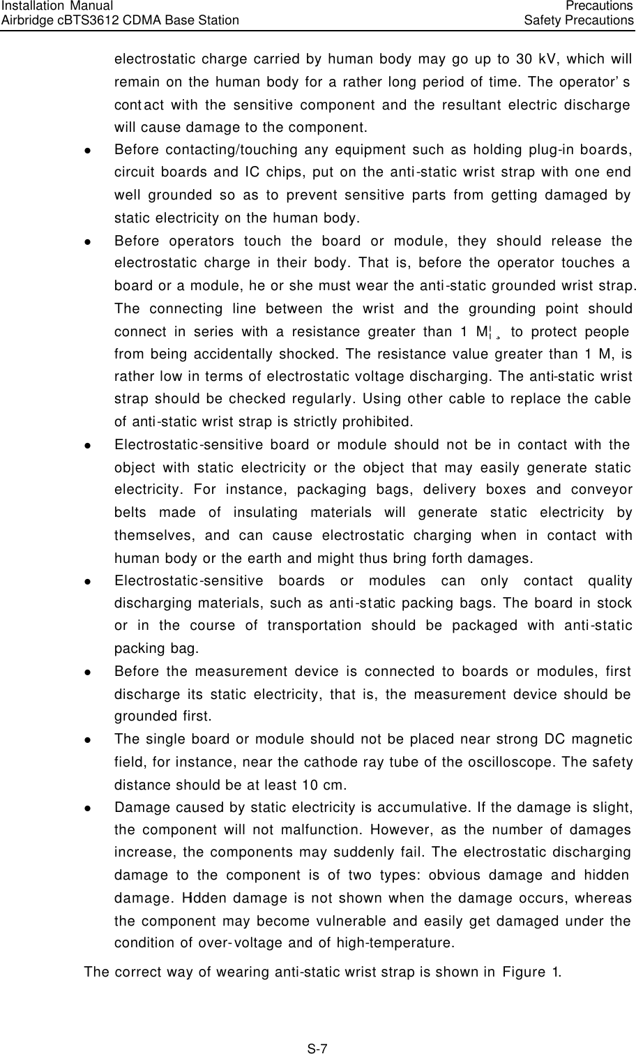 Installation Manual   Airbridge cBTS3612 CDMA Base Station   PrecautionsSafety Precautions　S-7 electrostatic charge carried by human body may go up to 30 kV, which will remain on the human body for a rather long period of time. The operator’s contact with the sensitive component and the resultant electric discharge will cause damage to the component. l Before contacting/touching any equipment such as holding plug-in boards, circuit boards and IC chips, put on the anti-static wrist strap with one end well grounded so as to prevent sensitive parts from getting damaged by static electricity on the human body. l Before operators touch the board or module, they should release the electrostatic charge in their body. That is, before the operator touches a board or a module, he or she must wear the anti-static grounded wrist strap. The connecting line between the wrist and the grounding point should connect in series with a resistance greater than 1 M¦¸ to protect people from being accidentally shocked. The resistance value greater than 1 M, is rather low in terms of electrostatic voltage discharging. The anti-static wrist strap should be checked regularly. Using other cable to replace the cable of anti-static wrist strap is strictly prohibited. l Electrostatic-sensitive board or module should not be in contact with the object with static electricity or the object that may easily generate static electricity. For instance, packaging bags, delivery boxes and conveyor belts made of insulating materials will generate static electricity by themselves, and can cause electrostatic charging when in contact with human body or the earth and might thus bring forth damages. l Electrostatic-sensitive boards or modules can only contact quality discharging materials, such as anti-static packing bags. The board in stock or in the course of transportation should be packaged with anti-static packing bag. l Before the measurement device is connected to boards or modules, first discharge its static electricity, that is, the measurement device should be grounded first. l The single board or module should not be placed near strong DC magnetic field, for instance, near the cathode ray tube of the oscilloscope. The safety distance should be at least 10 cm. l Damage caused by static electricity is accumulative. If the damage is slight, the component will not malfunction. However, as the number of damages increase, the components may suddenly fail. The electrostatic discharging damage to the component is of two types: obvious damage and hidden damage. Hidden damage is not shown when the damage occurs, whereas the component may become vulnerable and easily get damaged under the condition of over-voltage and of high-temperature. The correct way of wearing anti-static wrist strap is shown in Figure 1. 
