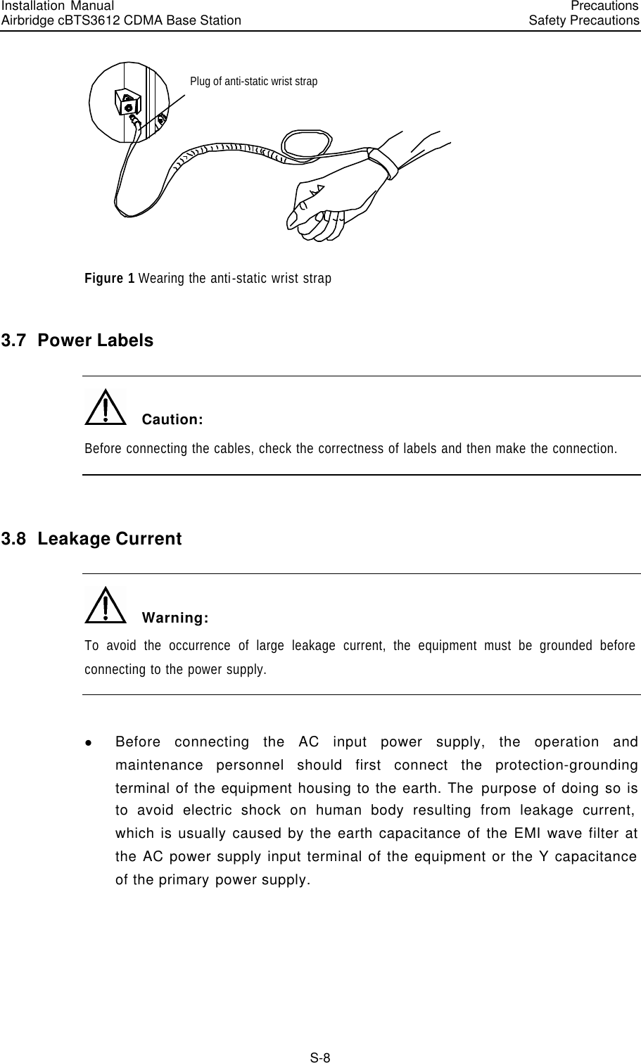 Installation Manual   Airbridge cBTS3612 CDMA Base Station   PrecautionsSafety Precautions　S-8 Plug of anti-static wrist strap Figure 1 Wearing the anti-static wrist strap 3.7  Power Labels   Caution: Before connecting the cables, check the correctness of labels and then make the connection.  3.8  Leakage Current   Warning: To avoid the occurrence of large leakage current, the equipment must be grounded before connecting to the power supply.  l Before connecting the AC input power supply, the operation and maintenance personnel should first connect the protection-grounding terminal of the equipment housing to the earth. The purpose of doing so is to avoid electric shock on human body resulting from leakage current, which is usually caused by the earth capacitance of the EMI wave filter at the AC power supply input terminal of the equipment or the Y capacitance of the primary power supply. 