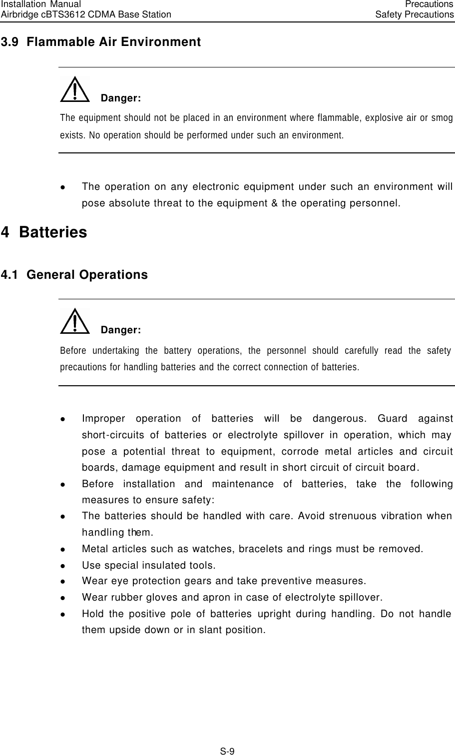 Installation Manual   Airbridge cBTS3612 CDMA Base Station   PrecautionsSafety Precautions　S-9 3.9  Flammable Air Environment   Danger: The equipment should not be placed in an environment where flammable, explosive air or smog exists. No operation should be performed under such an environment.  l The operation on any electronic equipment under such an environment will pose absolute threat to the equipment &amp; the operating personnel. 4  Batteries 4.1  General Operations   Danger: Before undertaking the battery operations, the personnel should carefully read the safety precautions for handling batteries and the correct connection of batteries.  l Improper operation of batteries will be dangerous. Guard against short-circuits of batteries or electrolyte spillover in operation, which may pose a potential threat to equipment, corrode metal articles and circuit boards, damage equipment and result in short circuit of circuit board. l Before installation and maintenance of batteries, take the following measures to ensure safety: l The batteries should be handled with care. Avoid strenuous vibration when handling them. l Metal articles such as watches, bracelets and rings must be removed. l Use special insulated tools. l Wear eye protection gears and take preventive measures. l Wear rubber gloves and apron in case of electrolyte spillover. l Hold the positive pole of batteries upright during handling. Do not handle them upside down or in slant position. 