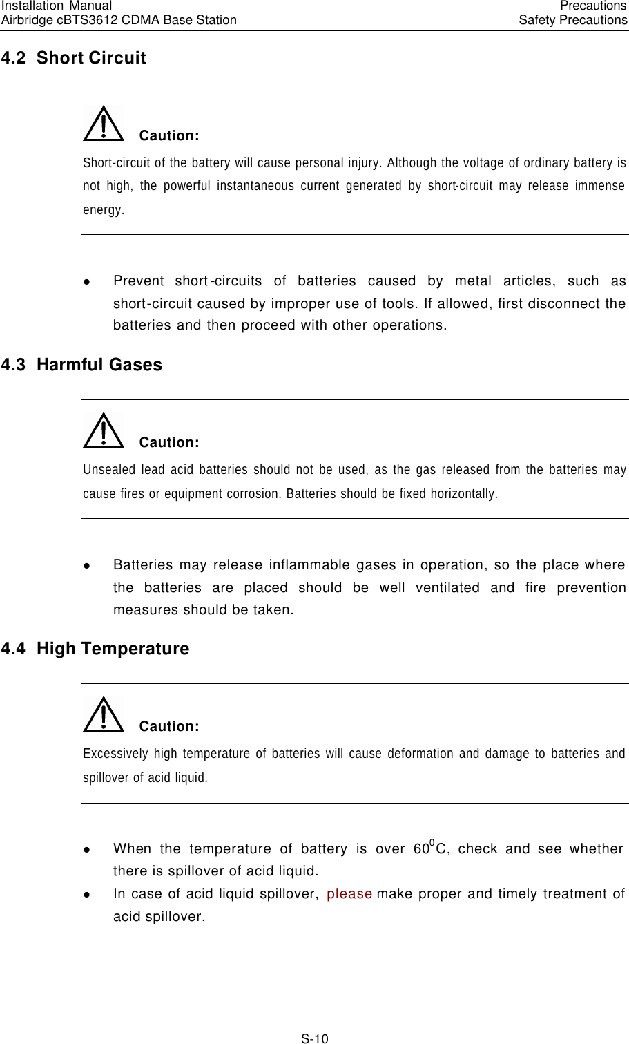Installation Manual   Airbridge cBTS3612 CDMA Base Station   PrecautionsSafety Precautions　S-10 4.2  Short Circuit   Caution: Short-circuit of the battery will cause personal injury. Although the voltage of ordinary battery is not high, the powerful instantaneous current generated by short-circuit may release immense energy.  l Prevent short-circuits of batteries caused by metal articles, such as short-circuit caused by improper use of tools. If allowed, first disconnect the batteries and then proceed with other operations. 4.3  Harmful Gases   Caution: Unsealed lead acid batteries should not be used, as the gas released from the batteries may cause fires or equipment corrosion. Batteries should be fixed horizontally.  l Batteries may release inflammable gases in operation, so the place where the batteries are placed should be well ventilated and fire prevention measures should be taken. 4.4  High Temperature   Caution: Excessively high temperature of batteries will cause deformation and damage to batteries and spillover of acid liquid.  l When the temperature of battery is over 600C, check and see whether there is spillover of acid liquid. l In case of acid liquid spillover, please make proper and timely treatment of acid spillover. 