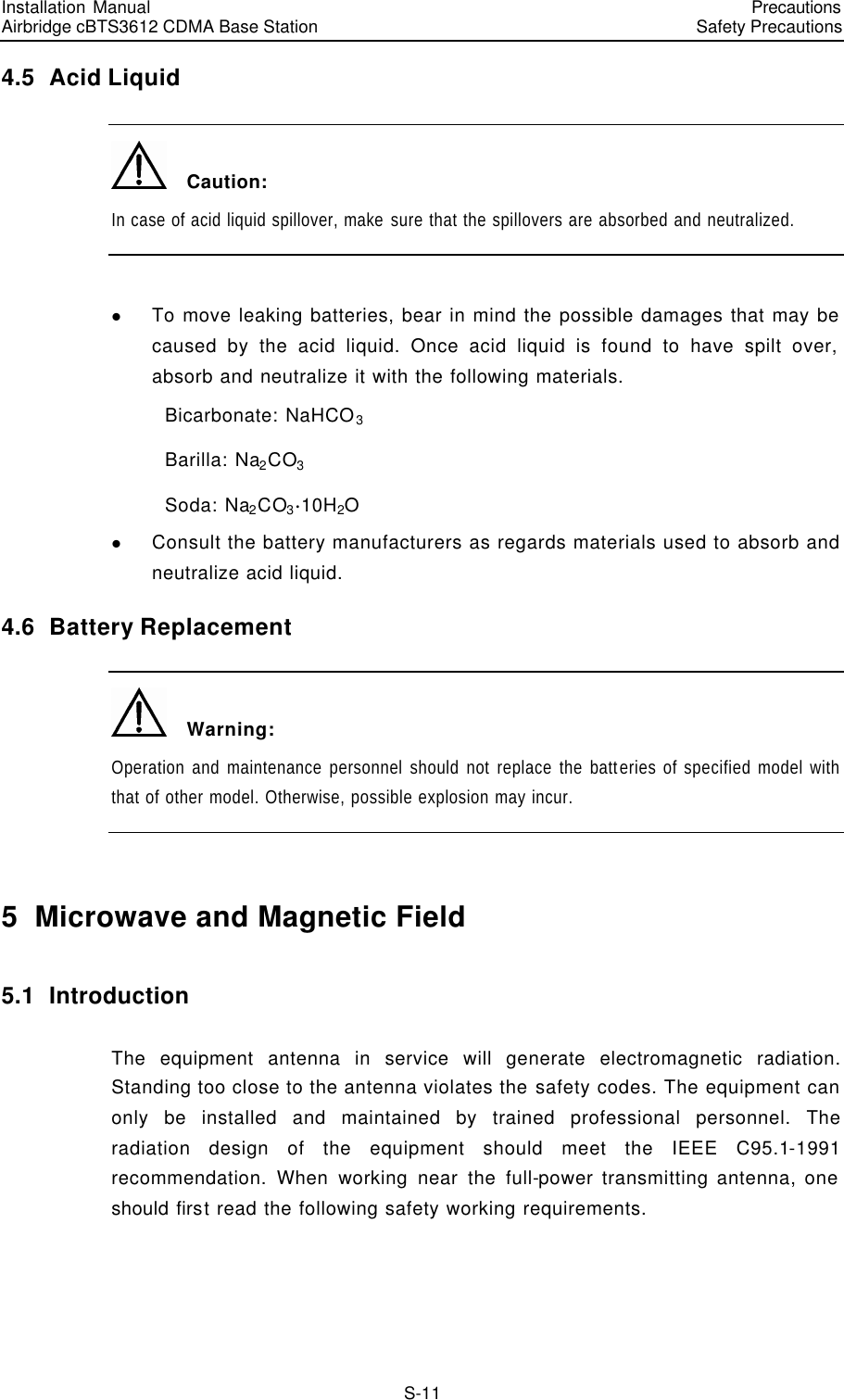 Installation Manual   Airbridge cBTS3612 CDMA Base Station   PrecautionsSafety Precautions　S-11 4.5  Acid Liquid   Caution: In case of acid liquid spillover, make sure that the spillovers are absorbed and neutralized.  l To move leaking batteries, bear in mind the possible damages that may be caused by the acid liquid. Once acid liquid is found to have spilt over, absorb and neutralize it with the following materials.       Bicarbonate: NaHCO3     Barilla: Na2CO3     Soda: Na2CO3$10H2O l Consult the battery manufacturers as regards materials used to absorb and neutralize acid liquid. 4.6  Battery Replacement   Warning: Operation and maintenance personnel should not replace the batteries of specified model with that of other model. Otherwise, possible explosion may incur.  5  Microwave and Magnetic Field 5.1  Introduction The equipment antenna in service will generate electromagnetic radiation. Standing too close to the antenna violates the safety codes. The equipment can only be installed and maintained by trained professional personnel. The radiation design of the equipment should meet the IEEE C95.1-1991 recommendation. When working near the full-power transmitting antenna, one should first read the following safety working requirements. 