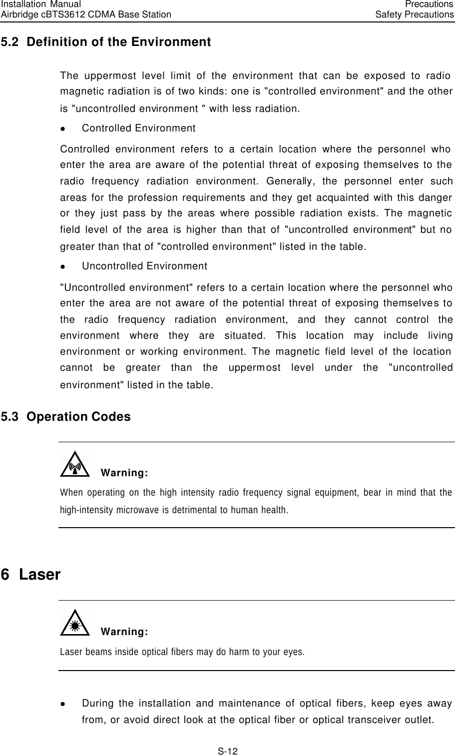 Installation Manual   Airbridge cBTS3612 CDMA Base Station   PrecautionsSafety Precautions　S-12 5.2  Definition of the Environment The uppermost level limit of the environment that can be exposed to radio magnetic radiation is of two kinds: one is &quot;controlled environment&quot; and the other is &quot;uncontrolled environment &quot; with less radiation. l Controlled Environment Controlled environment refers to a certain location where the personnel who enter the area are aware of the potential threat of exposing themselves to the radio frequency radiation environment. Generally, the personnel enter such areas for the profession requirements and they get acquainted with this danger or they just pass by the areas where possible radiation exists. The magnetic field level of the area is higher than that of &quot;uncontrolled environment&quot; but no greater than that of &quot;controlled environment&quot; listed in the table. l Uncontrolled Environment &quot;Uncontrolled environment&quot; refers to a certain location where the personnel who enter the area are not aware of the potential threat of exposing themselves to the radio frequency radiation environment, and they cannot control the environment where they are situated. This location may include living environment or working environment. The magnetic field level of the location cannot be greater than the uppermost level under the &quot;uncontrolled environment&quot; listed in the table. 5.3  Operation Codes   Warning: When operating on the high intensity radio frequency signal equipment, bear in mind that the high-intensity microwave is detrimental to human health.  6  Laser   Warning: Laser beams inside optical fibers may do harm to your eyes.  l During the installation and maintenance of optical fibers, keep eyes away from, or avoid direct look at the optical fiber or optical transceiver outlet. 