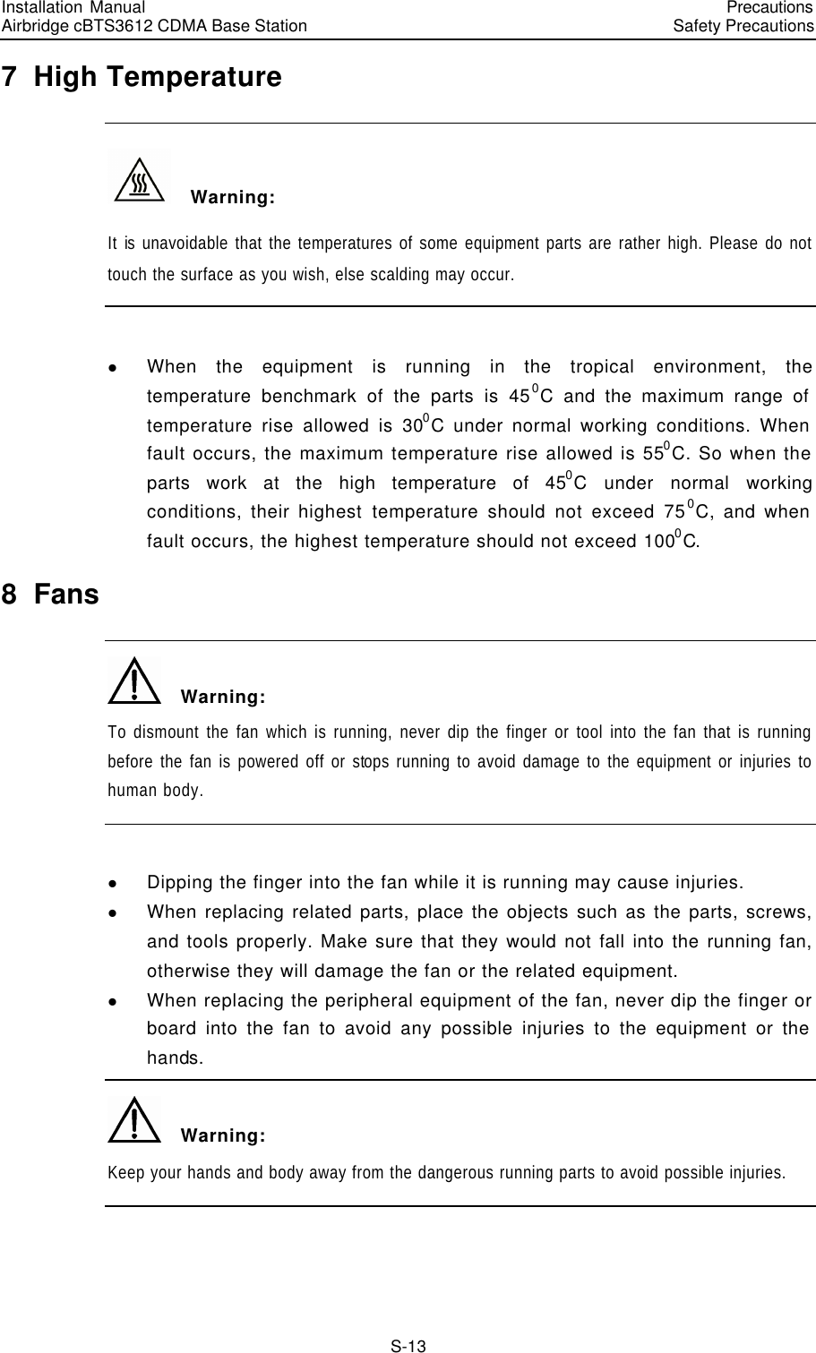 Installation Manual   Airbridge cBTS3612 CDMA Base Station   PrecautionsSafety Precautions　S-13 7  High Temperature   Warning: It is unavoidable that the temperatures of some equipment parts are rather high. Please do not touch the surface as you wish, else scalding may occur.  l When the equipment is running in the tropical environment, the temperature benchmark of the parts is 450C and the maximum range of temperature rise allowed is 300C under normal working conditions. When fault occurs, the maximum temperature rise allowed is 550C. So when the parts work at the high temperature of 450C under normal working conditions, their highest temperature should not exceed 750C, and when fault occurs, the highest temperature should not exceed 1000C. 8  Fans   Warning: To dismount the fan which is running, never dip the finger or tool into the fan that is running before the fan is powered off or stops running to avoid damage to the equipment or injuries to human body.  l Dipping the finger into the fan while it is running may cause injuries. l When replacing related parts, place the objects such as the parts, screws, and tools properly. Make sure that they would not fall into the running fan, otherwise they will damage the fan or the related equipment. l When replacing the peripheral equipment of the fan, never dip the finger or board into the fan to avoid any possible injuries to the equipment or the hands.   Warning: Keep your hands and body away from the dangerous running parts to avoid possible injuries.  