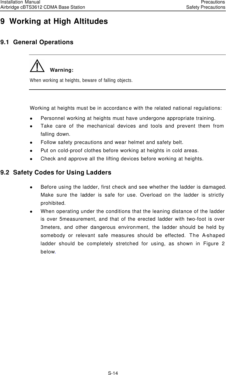 Installation Manual   Airbridge cBTS3612 CDMA Base Station   PrecautionsSafety Precautions　S-14 9  Working at High Altitudes 9.1  General Operations   Warning: When working at heights, beware of falling objects.  Working at heights must be in accordance with the related national regulations: l Personnel working at heights must have undergone appropriate training. l Take care of the mechanical devices and tools and prevent them from falling down. l Follow safety precautions and wear helmet and safety belt. l Put on cold-proof clothes before working at heights in cold areas. l Check and approve all the lifting devices before working at heights. 9.2  Safety Codes for Using Ladders l Before using the ladder, first check and see whether the ladder is damaged. Make sure the ladder is safe for use. Overload on the ladder is strictly prohibited. l When operating under the conditions that the leaning distance of the ladder is over 5measurement, and that of the erected ladder with two-foot is over 3meters, and other dangerous environment, the ladder should be held by somebody or relevant safe measures should be effected. The A-shaped ladder should be completely stretched for using, as shown in Figure 2 below. 