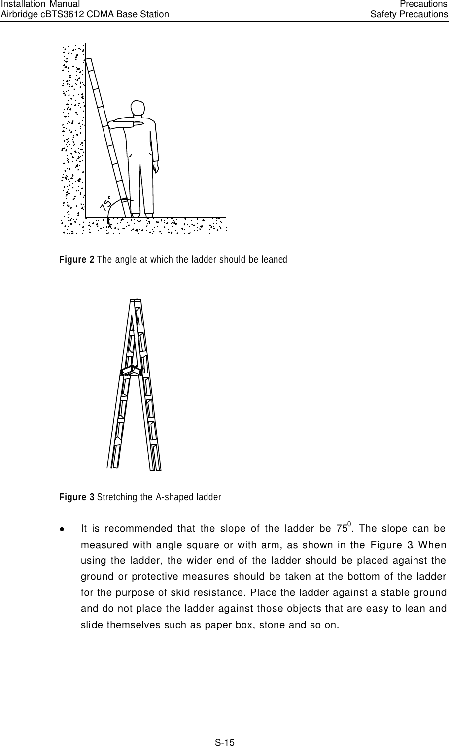 Installation Manual   Airbridge cBTS3612 CDMA Base Station   PrecautionsSafety Precautions　S-15  Figure 2 The angle at which the ladder should be leaned  Figure 3 Stretching the A-shaped ladder   l It is recommended that the slope of the ladder be 750. The slope can be measured with angle square or with arm, as shown in the Figure 3. When using the ladder, the wider end of the ladder should be placed against the ground or protective measures should be taken at the bottom of the ladder for the purpose of skid resistance. Place the ladder against a stable ground and do not place the ladder against those objects that are easy to lean and slide themselves such as paper box, stone and so on. 