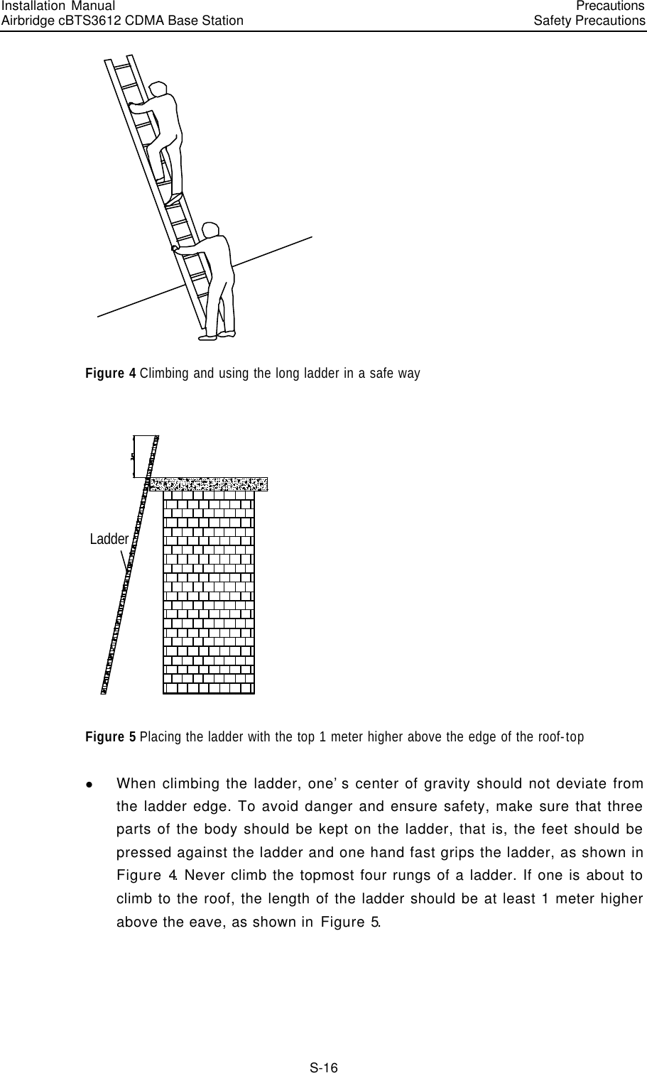 Installation Manual   Airbridge cBTS3612 CDMA Base Station   PrecautionsSafety Precautions　S-16  Figure 4 Climbing and using the long ladder in a safe way Ladder Figure 5 Placing the ladder with the top 1 meter higher above the edge of the roof-top l When climbing the ladder, one’s center of gravity should not deviate from the ladder edge. To avoid danger and ensure safety, make sure that three parts of the body should be kept on the ladder, that is, the feet should be pressed against the ladder and one hand fast grips the ladder, as shown in Figure 4. Never climb the topmost four rungs of a ladder. If one is about to climb to the roof, the length of the ladder should be at least 1 meter higher above the eave, as shown in Figure 5. 