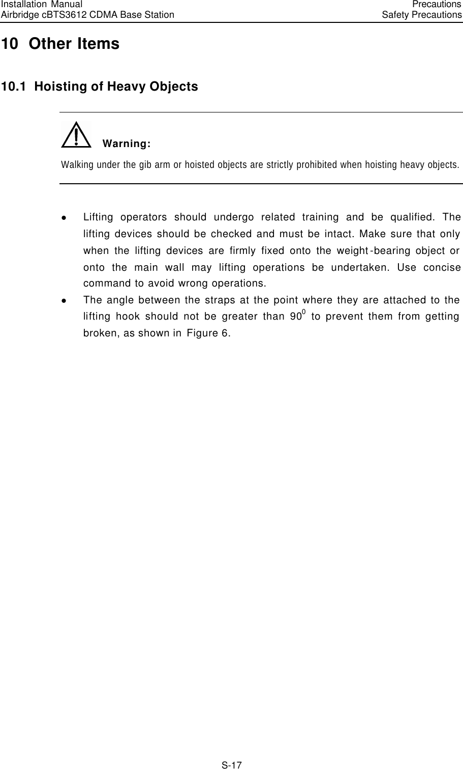 Installation Manual   Airbridge cBTS3612 CDMA Base Station   PrecautionsSafety Precautions　S-17 10  Other Items 10.1  Hoisting of Heavy Objects   Warning: Walking under the gib arm or hoisted objects are strictly prohibited when hoisting heavy objects.  l Lifting operators should undergo related training and be qualified. The lifting devices should be checked and must be intact. Make sure that only when the lifting devices are firmly fixed onto the weight-bearing object or onto the main wall may lifting operations be undertaken. Use concise command to avoid wrong operations. l The angle between the straps at the point where they are attached to the lifting hook should not be greater than 900 to prevent them from getting broken, as shown in Figure 6. 