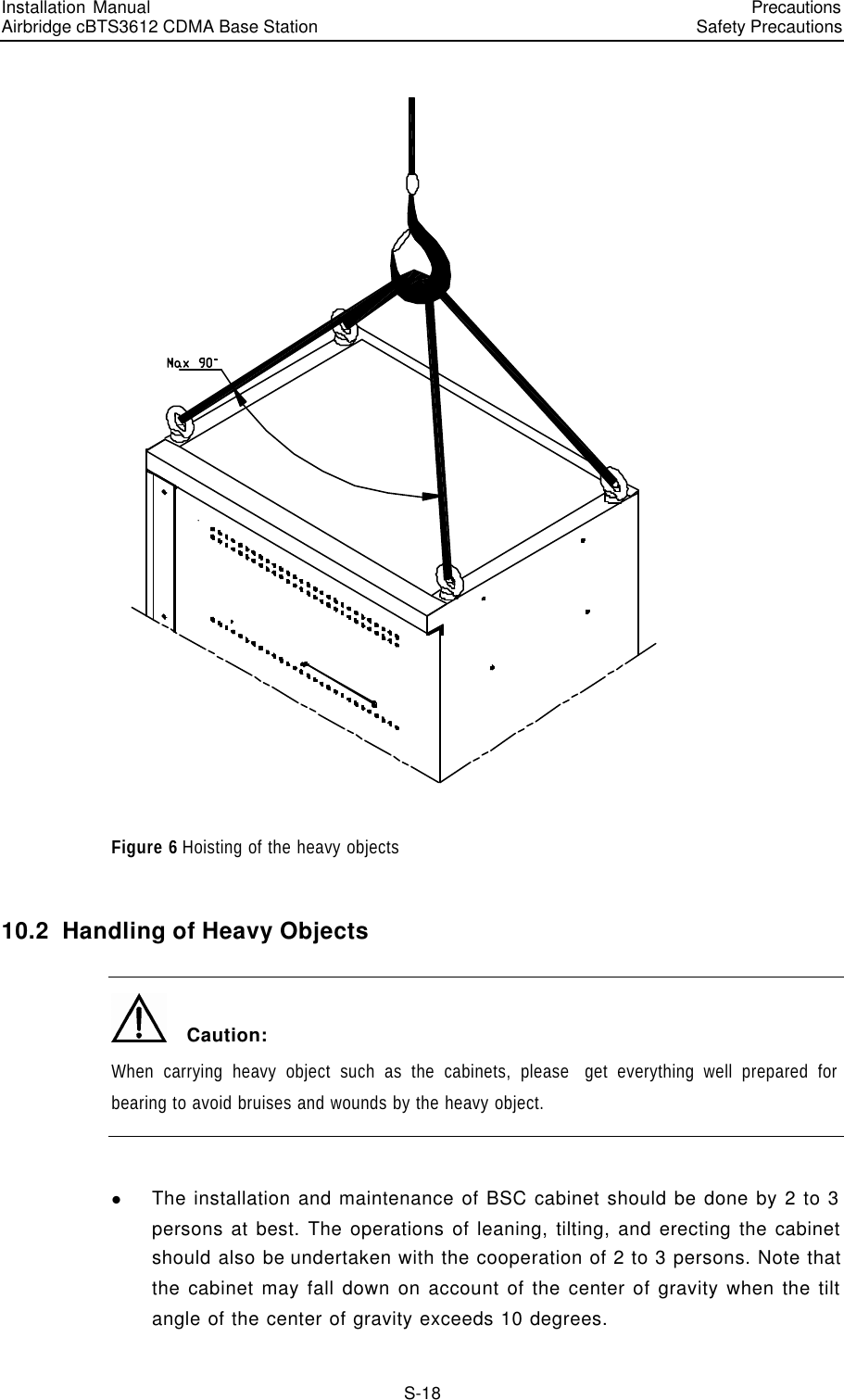 Installation Manual   Airbridge cBTS3612 CDMA Base Station   PrecautionsSafety Precautions　S-18  Figure 6 Hoisting of the heavy objects 10.2  Handling of Heavy Objects   Caution: When carrying heavy object such as the cabinets, please  get everything well prepared for bearing to avoid bruises and wounds by the heavy object.  l The installation and maintenance of BSC cabinet should be done by 2 to 3 persons at best. The operations of leaning, tilting, and erecting the cabinet should also be undertaken with the cooperation of 2 to 3 persons. Note that the cabinet may fall down on account of the center of gravity when the tilt angle of the center of gravity exceeds 10 degrees. 