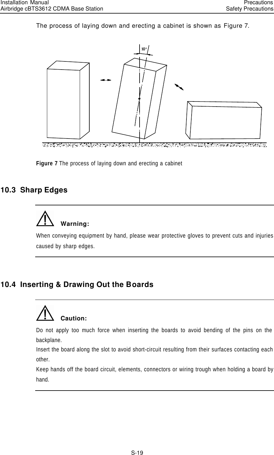 Installation Manual   Airbridge cBTS3612 CDMA Base Station   PrecautionsSafety Precautions　S-19 The process of laying down and erecting a cabinet is shown as Figure 7.  Figure 7 The process of laying down and erecting a cabinet 10.3  Sharp Edges   Warning: When conveying equipment by hand, please wear protective gloves to prevent cuts and injuries caused by sharp edges.  10.4  Inserting &amp; Drawing Out the Boards   Caution: Do not apply too much force when inserting the boards to avoid bending of the pins on the backplane. Insert the board along the slot to avoid short-circuit resulting from their surfaces contacting each other. Keep hands off the board circuit, elements, connectors or wiring trough when holding a board by hand.  