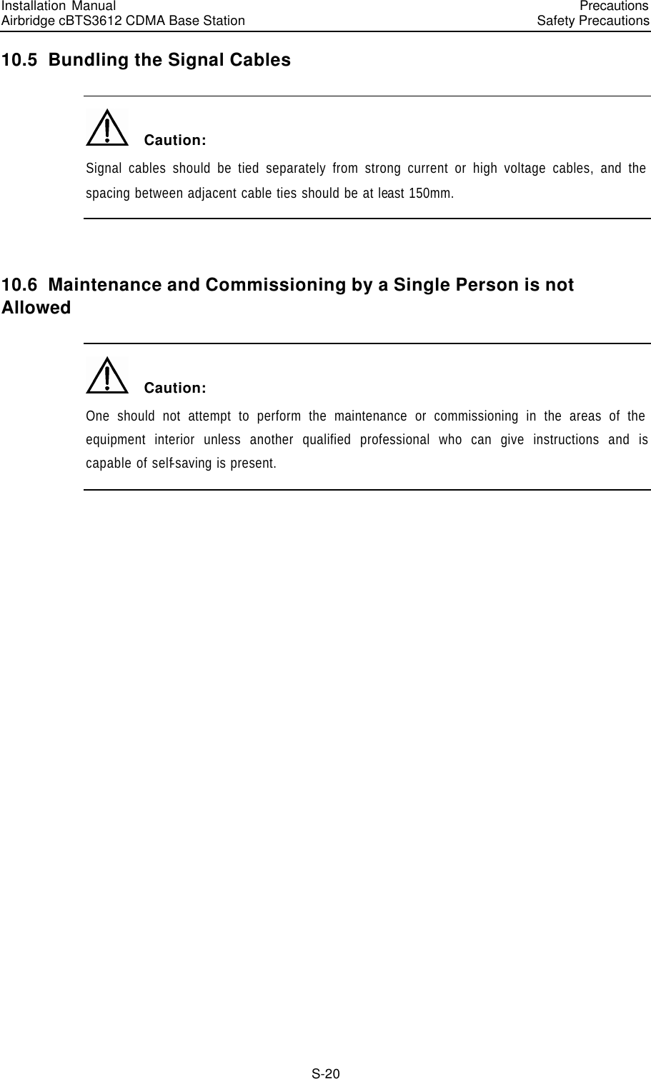 Installation Manual   Airbridge cBTS3612 CDMA Base Station   PrecautionsSafety Precautions　S-20 10.5  Bundling the Signal Cables   Caution: Signal cables should be tied separately from strong current or high voltage cables, and the spacing between adjacent cable ties should be at least 150mm.  10.6  Maintenance and Commissioning by a Single Person is not Allowed   Caution: One should not attempt to perform the maintenance or commissioning in the areas of the equipment interior unless another qualified professional who can give instructions and is capable of self-saving is present. S  