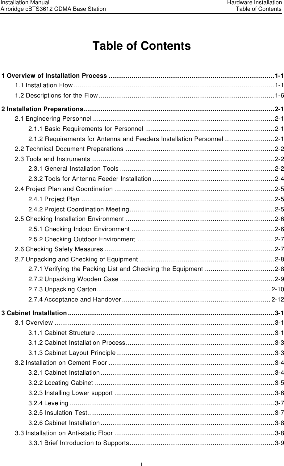 Installation Manual   Airbridge cBTS3612 CDMA Base Station   Hardware InstallationTable of Contents i Table of Contents 1 Overview of Installation Process ......................................................................................1-1 1.1 Installation Flow ........................................................................................................1-1 1.2 Descriptions for the Flow ...........................................................................................1-6 2 Installation Preparations...................................................................................................2-1 2.1 Engineering Personnel ..............................................................................................2-1 2.1.1 Basic Requirements for Personnel ...................................................................2-1 2.1.2 Requirements for Antenna and Feeders Installation Personnel ..........................2-1 2.2 Technical Document Preparations .............................................................................2-2 2.3 Tools and Instruments ...............................................................................................2-2 2.3.1 General Installation Tools ................................................................................2-2 2.3.2 Tools for Antenna Feeder Installation ...............................................................2-4 2.4 Project Plan and Coordination ...................................................................................2-5 2.4.1 Project Plan ....................................................................................................2-5 2.4.2 Project Coordination Meeting...........................................................................2-5 2.5 Checking Installation Environment .............................................................................2-6 2.5.1 Checking Indoor Environment ..........................................................................2-6 2.5.2 Checking Outdoor Environment .......................................................................2-7 2.6 Checking Safety Measures ........................................................................................2-7 2.7 Unpacking and Checking of Equipment ......................................................................2-8 2.7.1 Verifying the Packing List and Checking the Equipment ....................................2-8 2.7.2 Unpacking Wooden Case ................................................................................2-9 2.7.3 Unpacking Carton.......................................................................................... 2-10 2.7.4 Acceptance and Handover ............................................................................. 2-12 3 Cabinet Installation...........................................................................................................3-1 3.1 Overview ..................................................................................................................3-1 3.1.1 Cabinet Structure ............................................................................................3-1 3.1.2 Cabinet Installation Process.............................................................................3-3 3.1.3 Cabinet Layout Principle..................................................................................3-3 3.2 Installation on Cement Floor ......................................................................................3-4 3.2.1 Cabinet Installation ..........................................................................................3-4 3.2.2 Locating Cabinet .............................................................................................3-5 3.2.3 Installing Lower support ...................................................................................3-6 3.2.4 Leveling ..........................................................................................................3-7 3.2.5 Insulation Test.................................................................................................3-7 3.2.6 Cabinet Installation ..........................................................................................3-8 3.3 Installation on Anti-static Floor ...................................................................................3-8 3.3.1 Brief Introduction to Supports...........................................................................3-9 