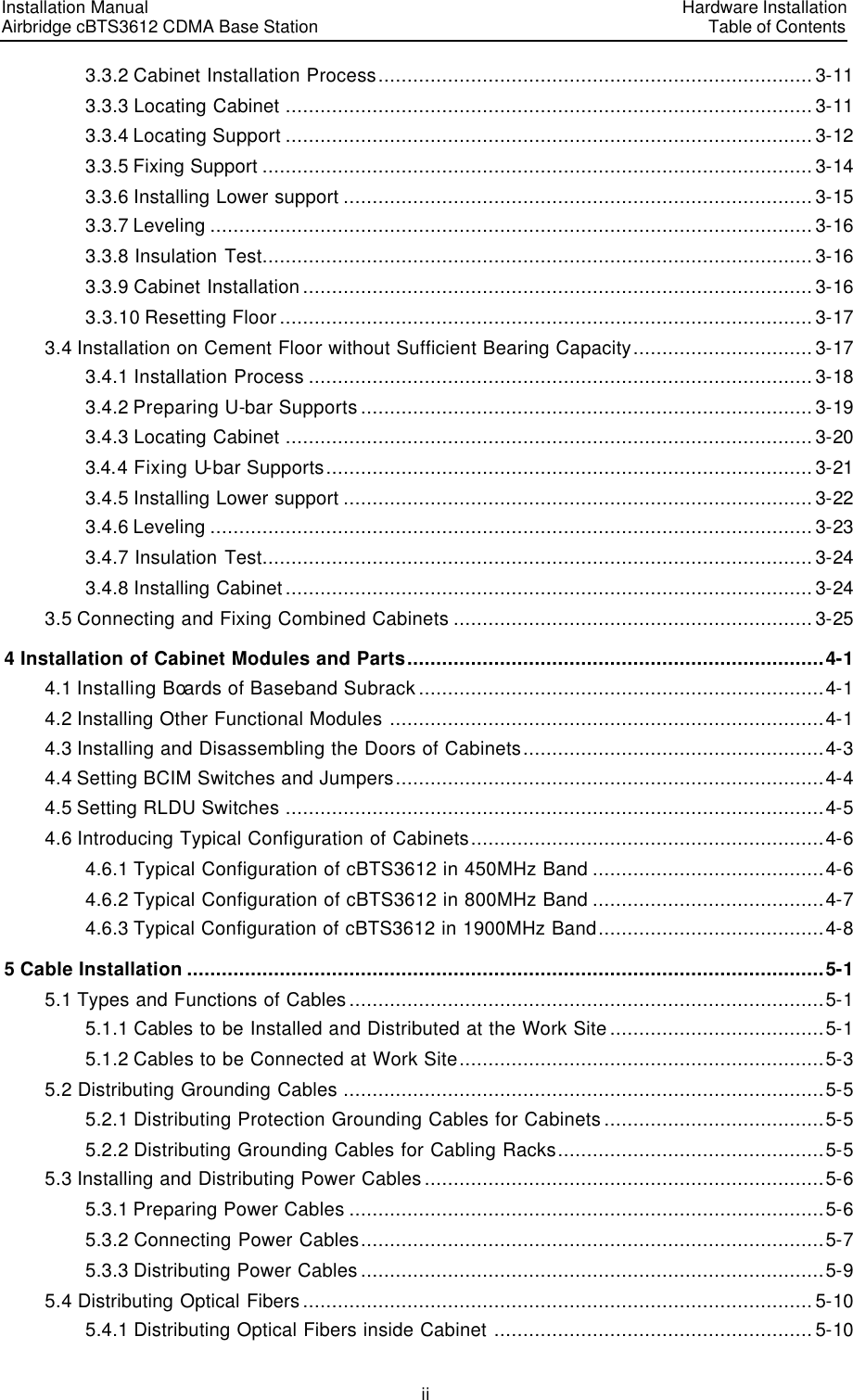 Installation Manual   Airbridge cBTS3612 CDMA Base Station   Hardware InstallationTable of Contents ii 3.3.2 Cabinet Installation Process........................................................................... 3-11 3.3.3 Locating Cabinet ...........................................................................................3-11 3.3.4 Locating Support ........................................................................................... 3-12 3.3.5 Fixing Support ............................................................................................... 3-14 3.3.6 Installing Lower support ................................................................................. 3-15 3.3.7 Leveling ........................................................................................................ 3-16 3.3.8 Insulation Test............................................................................................... 3-16 3.3.9 Cabinet Installation ........................................................................................ 3-16 3.3.10 Resetting Floor ............................................................................................ 3-17 3.4 Installation on Cement Floor without Sufficient Bearing Capacity............................... 3-17 3.4.1 Installation Process ....................................................................................... 3-18 3.4.2 Preparing U-bar Supports .............................................................................. 3-19 3.4.3 Locating Cabinet ...........................................................................................3-20 3.4.4 Fixing U-bar Supports....................................................................................3-21 3.4.5 Installing Lower support ................................................................................. 3-22 3.4.6 Leveling ........................................................................................................ 3-23 3.4.7 Insulation Test............................................................................................... 3-24 3.4.8 Installing Cabinet ........................................................................................... 3-24 3.5 Connecting and Fixing Combined Cabinets .............................................................. 3-25 4 Installation of Cabinet Modules and Parts........................................................................4-1 4.1 Installing Boards of Baseband Subrack ......................................................................4-1 4.2 Installing Other Functional Modules ...........................................................................4-1 4.3 Installing and Disassembling the Doors of Cabinets....................................................4-3 4.4 Setting BCIM Switches and Jumpers..........................................................................4-4 4.5 Setting RLDU Switches .............................................................................................4-5 4.6 Introducing Typical Configuration of Cabinets.............................................................4-6 4.6.1 Typical Configuration of cBTS3612 in 450MHz Band ........................................4-6 4.6.2 Typical Configuration of cBTS3612 in 800MHz Band ........................................4-7 4.6.3 Typical Configuration of cBTS3612 in 1900MHz Band.......................................4-8 5 Cable Installation ..............................................................................................................5-1 5.1 Types and Functions of Cables ..................................................................................5-1 5.1.1 Cables to be Installed and Distributed at the Work Site .....................................5-1 5.1.2 Cables to be Connected at Work Site...............................................................5-3 5.2 Distributing Grounding Cables ...................................................................................5-5 5.2.1 Distributing Protection Grounding Cables for Cabinets ......................................5-5 5.2.2 Distributing Grounding Cables for Cabling Racks..............................................5-5 5.3 Installing and Distributing Power Cables .....................................................................5-6 5.3.1 Preparing Power Cables ..................................................................................5-6 5.3.2 Connecting Power Cables................................................................................5-7 5.3.3 Distributing Power Cables ................................................................................5-9 5.4 Distributing Optical Fibers ........................................................................................ 5-10 5.4.1 Distributing Optical Fibers inside Cabinet ....................................................... 5-10 