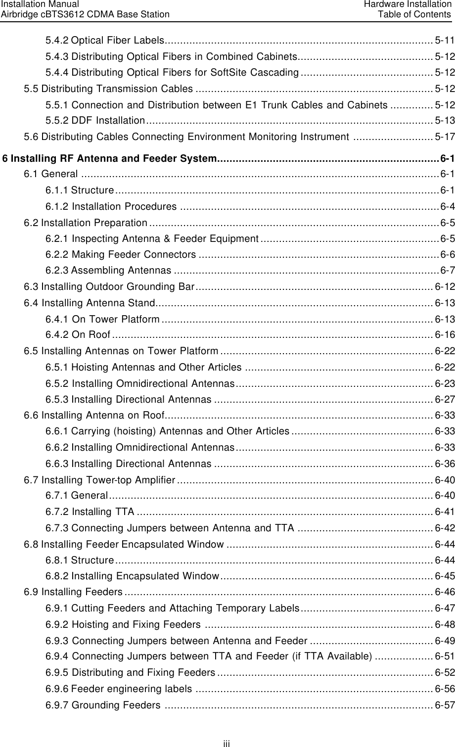 Installation Manual   Airbridge cBTS3612 CDMA Base Station   Hardware InstallationTable of Contents iii 5.4.2 Optical Fiber Labels....................................................................................... 5-11 5.4.3 Distributing Optical Fibers in Combined Cabinets............................................ 5-12 5.4.4 Distributing Optical Fibers for SoftSite Cascading ........................................... 5-12 5.5 Distributing Transmission Cables ............................................................................. 5-12 5.5.1 Connection and Distribution between E1 Trunk Cables and Cabinets .............. 5-12 5.5.2 DDF Installation............................................................................................. 5-13 5.6 Distributing Cables Connecting Environment Monitoring Instrument .......................... 5-17 6 Installing RF Antenna and Feeder System........................................................................6-1 6.1 General ....................................................................................................................6-1 6.1.1 Structure.........................................................................................................6-1 6.1.2 Installation Procedures ....................................................................................6-4 6.2 Installation Preparation ..............................................................................................6-5 6.2.1 Inspecting Antenna &amp; Feeder Equipment..........................................................6-5 6.2.2 Making Feeder Connectors ..............................................................................6-6 6.2.3 Assembling Antennas ......................................................................................6-7 6.3 Installing Outdoor Grounding Bar............................................................................. 6-12 6.4 Installing Antenna Stand..........................................................................................6-13 6.4.1 On Tower Platform........................................................................................6-13 6.4.2 On Roof........................................................................................................6-16 6.5 Installing Antennas on Tower Platform.....................................................................6-22 6.5.1 Hoisting Antennas and Other Articles ............................................................. 6-22 6.5.2 Installing Omnidirectional Antennas................................................................6-23 6.5.3 Installing Directional Antennas ....................................................................... 6-27 6.6 Installing Antenna on Roof....................................................................................... 6-33 6.6.1 Carrying (hoisting) Antennas and Other Articles .............................................. 6-33 6.6.2 Installing Omnidirectional Antennas................................................................ 6-33 6.6.3 Installing Directional Antennas ....................................................................... 6-36 6.7 Installing Tower-top Amplifier...................................................................................6-40 6.7.1 General......................................................................................................... 6-40 6.7.2 Installing TTA ................................................................................................ 6-41 6.7.3 Connecting Jumpers between Antenna and TTA ............................................6-42 6.8 Installing Feeder Encapsulated Window ...................................................................6-44 6.8.1 Structure....................................................................................................... 6-44 6.8.2 Installing Encapsulated Window..................................................................... 6-45 6.9 Installing Feeders....................................................................................................6-46 6.9.1 Cutting Feeders and Attaching Temporary Labels........................................... 6-47 6.9.2 Hoisting and Fixing Feeders ..........................................................................6-48 6.9.3 Connecting Jumpers between Antenna and Feeder ........................................6-49 6.9.4 Connecting Jumpers between TTA and Feeder (if TTA Available) ...................6-51 6.9.5 Distributing and Fixing Feeders......................................................................6-52 6.9.6 Feeder engineering labels ............................................................................. 6-56 6.9.7 Grounding Feeders .......................................................................................6-57 