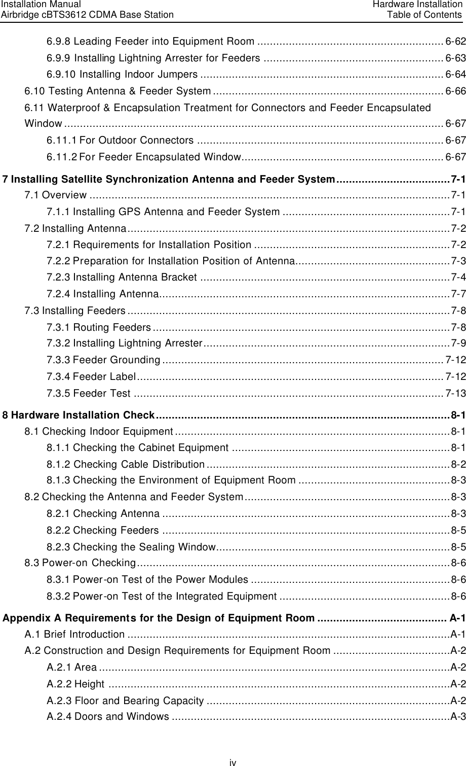 Installation Manual   Airbridge cBTS3612 CDMA Base Station   Hardware InstallationTable of Contents iv 6.9.8 Leading Feeder into Equipment Room ...........................................................6-62 6.9.9 Installing Lightning Arrester for Feeders .........................................................6-63 6.9.10 Installing Indoor Jumpers .............................................................................6-64 6.10 Testing Antenna &amp; Feeder System.........................................................................6-66 6.11 Waterproof &amp; Encapsulation Treatment for Connectors and Feeder Encapsulated Window........................................................................................................................6-67 6.11.1 For Outdoor Connectors ..............................................................................6-67 6.11.2 For Feeder Encapsulated Window................................................................6-67 7 Installing Satellite Synchronization Antenna and Feeder System....................................7-1 7.1 Overview ..................................................................................................................7-1 7.1.1 Installing GPS Antenna and Feeder System .....................................................7-1 7.2 Installing Antenna......................................................................................................7-2 7.2.1 Requirements for Installation Position ..............................................................7-2 7.2.2 Preparation for Installation Position of Antenna.................................................7-3 7.2.3 Installing Antenna Bracket ...............................................................................7-4 7.2.4 Installing Antenna............................................................................................7-7 7.3 Installing Feeders ......................................................................................................7-8 7.3.1 Routing Feeders ..............................................................................................7-8 7.3.2 Installing Lightning Arrester..............................................................................7-9 7.3.3 Feeder Grounding ......................................................................................... 7-12 7.3.4 Feeder Label................................................................................................. 7-12 7.3.5 Feeder Test ..................................................................................................7-13 8 Hardware Installation Check.............................................................................................8-1 8.1 Checking Indoor Equipment .......................................................................................8-1 8.1.1 Checking the Cabinet Equipment .....................................................................8-1 8.1.2 Checking Cable Distribution .............................................................................8-2 8.1.3 Checking the Environment of Equipment Room ................................................8-3 8.2 Checking the Antenna and Feeder System.................................................................8-3 8.2.1 Checking Antenna ...........................................................................................8-3 8.2.2 Checking Feeders ...........................................................................................8-5 8.2.3 Checking the Sealing Window..........................................................................8-5 8.3 Power-on Checking...................................................................................................8-6 8.3.1 Power-on Test of the Power Modules ...............................................................8-6 8.3.2 Power-on Test of the Integrated Equipment ......................................................8-6 Appendix A Requirements for the Design of Equipment Room ......................................... A-1 A.1 Brief Introduction ......................................................................................................A-1 A.2 Construction and Design Requirements for Equipment Room .....................................A-2 A.2.1 Area ...............................................................................................................A-2 A.2.2 Height ............................................................................................................A-2 A.2.3 Floor and Bearing Capacity .............................................................................A-2 A.2.4 Doors and Windows ........................................................................................A-3 