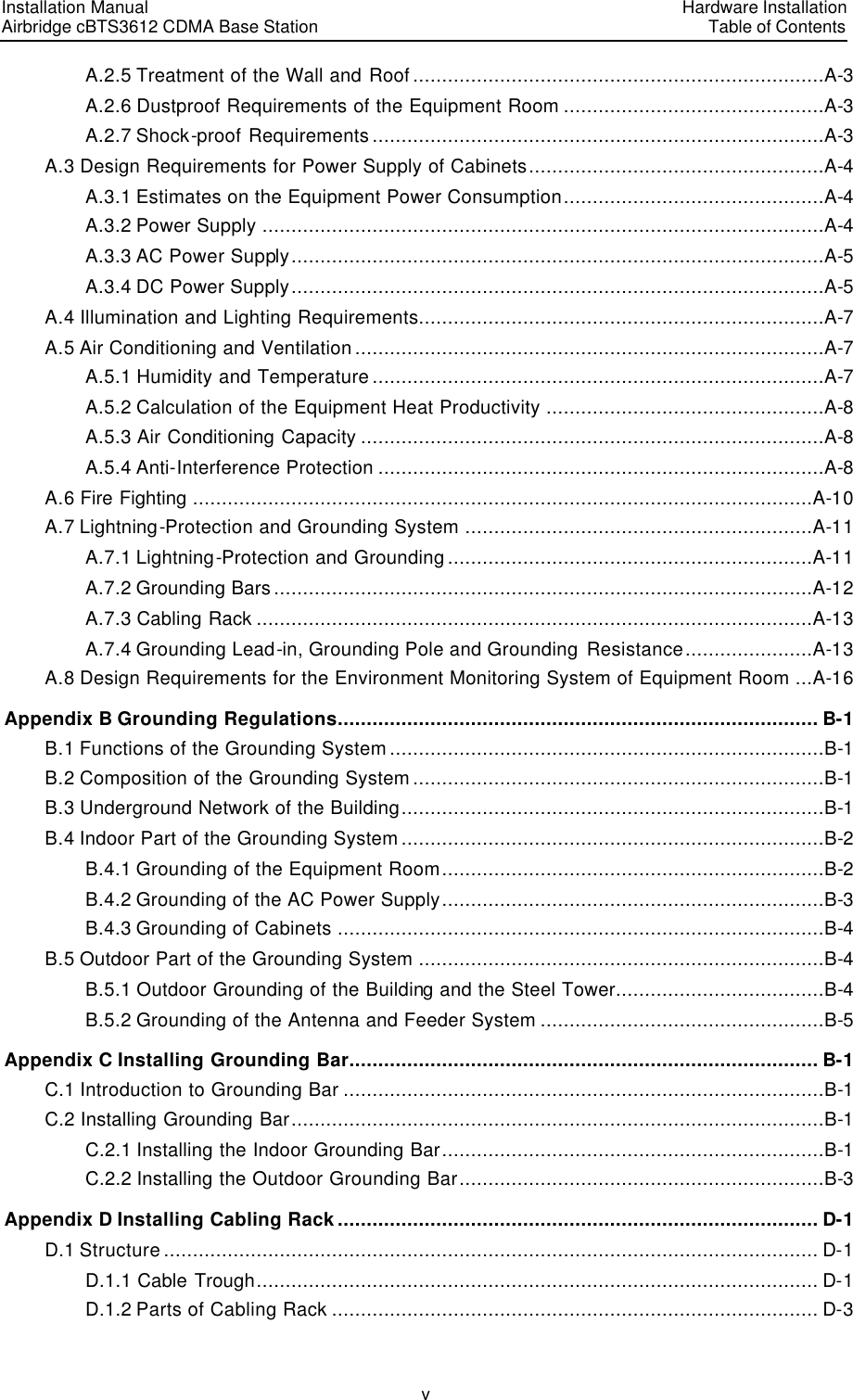Installation Manual   Airbridge cBTS3612 CDMA Base Station   Hardware InstallationTable of Contents v A.2.5 Treatment of the Wall and Roof .......................................................................A-3 A.2.6 Dustproof Requirements of the Equipment Room .............................................A-3 A.2.7 Shock-proof Requirements ..............................................................................A-3 A.3 Design Requirements for Power Supply of Cabinets...................................................A-4 A.3.1 Estimates on the Equipment Power Consumption.............................................A-4 A.3.2 Power Supply .................................................................................................A-4 A.3.3 AC Power Supply............................................................................................A-5 A.3.4 DC Power Supply............................................................................................A-5 A.4 Illumination and Lighting Requirements......................................................................A-7 A.5 Air Conditioning and Ventilation .................................................................................A-7 A.5.1 Humidity and Temperature ..............................................................................A-7 A.5.2 Calculation of the Equipment Heat Productivity ................................................A-8 A.5.3 Air Conditioning Capacity ................................................................................A-8 A.5.4 Anti-Interference Protection .............................................................................A-8 A.6 Fire Fighting ...........................................................................................................A-10 A.7 Lightning-Protection and Grounding System ............................................................A-11 A.7.1 Lightning-Protection and Grounding ...............................................................A-11 A.7.2 Grounding Bars .............................................................................................A-12 A.7.3 Cabling Rack ................................................................................................A-13 A.7.4 Grounding Lead-in, Grounding Pole and Grounding  Resistance......................A-13 A.8 Design Requirements for the Environment Monitoring System of Equipment Room ...A-16 Appendix B Grounding Regulations................................................................................... B-1 B.1 Functions of the Grounding System ...........................................................................B-1 B.2 Composition of the Grounding System .......................................................................B-1 B.3 Underground Network of the Building.........................................................................B-1 B.4 Indoor Part of the Grounding System .........................................................................B-2 B.4.1 Grounding of the Equipment Room..................................................................B-2 B.4.2 Grounding of the AC Power Supply..................................................................B-3 B.4.3 Grounding of Cabinets ....................................................................................B-4 B.5 Outdoor Part of the Grounding System ......................................................................B-4 B.5.1 Outdoor Grounding of the Building and the Steel Tower....................................B-4 B.5.2 Grounding of the Antenna and Feeder System .................................................B-5 Appendix C Installing Grounding Bar................................................................................. B-1 C.1 Introduction to Grounding Bar ...................................................................................B-1 C.2 Installing Grounding Bar............................................................................................B-1 C.2.1 Installing the Indoor Grounding Bar..................................................................B-1 C.2.2 Installing the Outdoor Grounding Bar...............................................................B-3 Appendix D Installing Cabling Rack ................................................................................... D-1 D.1 Structure ................................................................................................................. D-1 D.1.1 Cable Trough................................................................................................. D-1 D.1.2 Parts of Cabling Rack .................................................................................... D-3 