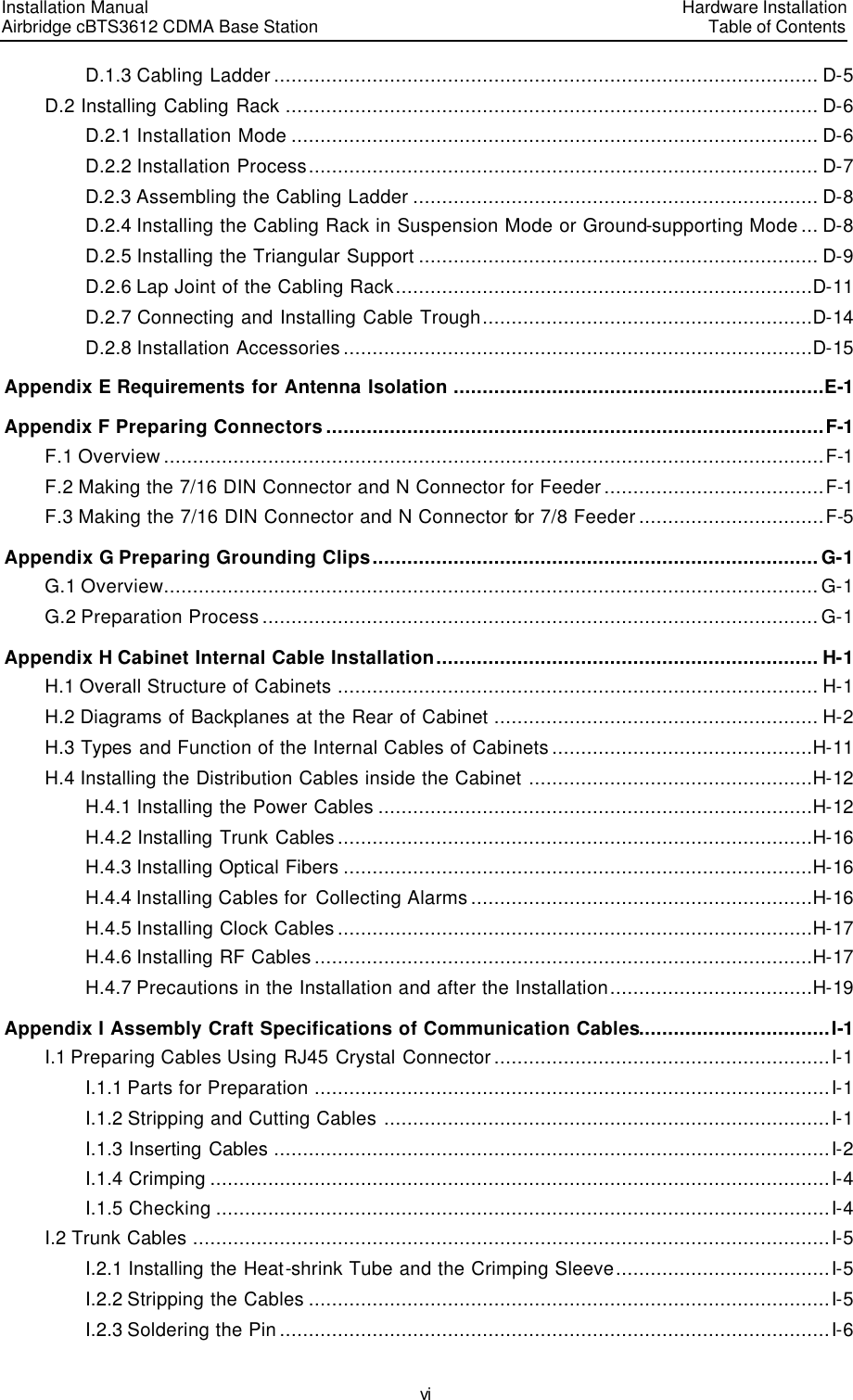 Installation Manual   Airbridge cBTS3612 CDMA Base Station   Hardware InstallationTable of Contents vi D.1.3 Cabling Ladder .............................................................................................. D-5 D.2 Installing Cabling Rack ............................................................................................ D-6 D.2.1 Installation Mode ........................................................................................... D-6 D.2.2 Installation Process........................................................................................ D-7 D.2.3 Assembling the Cabling Ladder ...................................................................... D-8 D.2.4 Installing the Cabling Rack in Suspension Mode or Ground-supporting Mode... D-8 D.2.5 Installing the Triangular Support ..................................................................... D-9 D.2.6 Lap Joint of the Cabling Rack........................................................................D-11 D.2.7 Connecting and Installing Cable Trough.........................................................D-14 D.2.8 Installation Accessories .................................................................................D-15 Appendix E Requirements for Antenna Isolation ................................................................E-1 Appendix F Preparing Connectors......................................................................................F-1 F.1 Overview ..................................................................................................................F-1 F.2 Making the 7/16 DIN Connector and N Connector for Feeder ......................................F-1 F.3 Making the 7/16 DIN Connector and N Connector for 7/8 Feeder ................................F-5 Appendix G Preparing Grounding Clips............................................................................. G-1 G.1 Overview................................................................................................................. G-1 G.2 Preparation Process ................................................................................................ G-1 Appendix H Cabinet Internal Cable Installation.................................................................. H-1 H.1 Overall Structure of Cabinets ................................................................................... H-1 H.2 Diagrams of Backplanes at the Rear of Cabinet ........................................................ H-2 H.3 Types and Function of the Internal Cables of Cabinets .............................................H-11 H.4 Installing the Distribution Cables inside the Cabinet .................................................H-12 H.4.1 Installing the Power Cables ...........................................................................H-12 H.4.2 Installing Trunk Cables ..................................................................................H-16 H.4.3 Installing Optical Fibers .................................................................................H-16 H.4.4 Installing Cables for  Collecting Alarms ...........................................................H-16 H.4.5 Installing Clock Cables ..................................................................................H-17 H.4.6 Installing RF Cables ......................................................................................H-17 H.4.7 Precautions in the Installation and after the Installation...................................H-19 Appendix I Assembly Craft Specifications of Communication Cables.................................I-1 I.1 Preparing Cables Using RJ45 Crystal Connector ..........................................................I-1 I.1.1 Parts for Preparation .........................................................................................I-1 I.1.2 Stripping and Cutting Cables .............................................................................I-1 I.1.3 Inserting Cables ................................................................................................I-2 I.1.4 Crimping ...........................................................................................................I-4 I.1.5 Checking ..........................................................................................................I-4 I.2 Trunk Cables ..............................................................................................................I-5 I.2.1 Installing the Heat-shrink Tube and the Crimping Sleeve.....................................I-5 I.2.2 Stripping the Cables ..........................................................................................I-5 I.2.3 Soldering the Pin ...............................................................................................I-6 