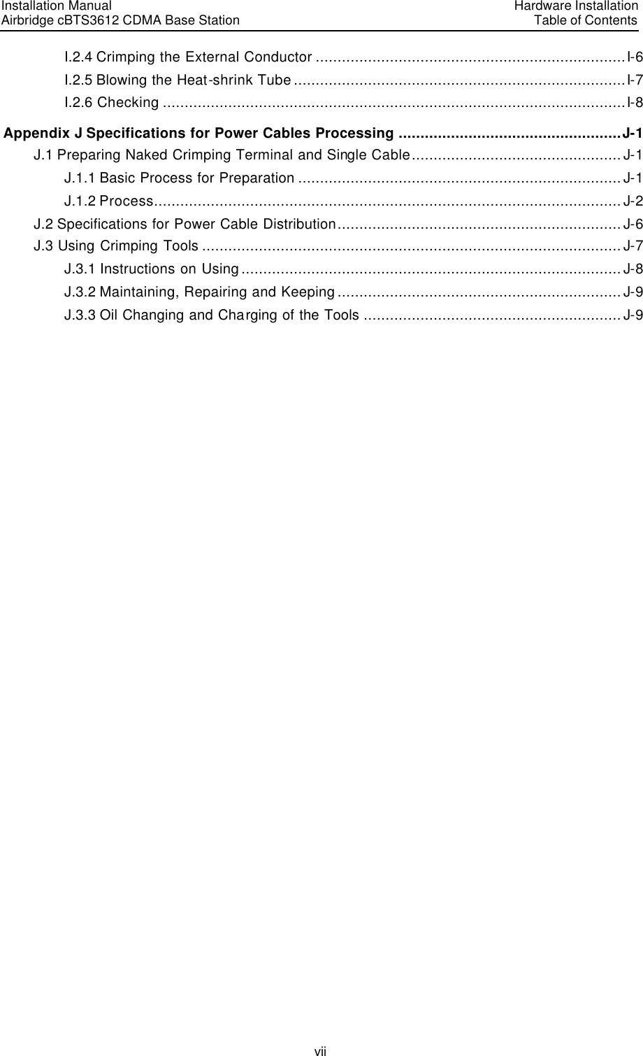 Installation Manual   Airbridge cBTS3612 CDMA Base Station   Hardware InstallationTable of Contents vii I.2.4 Crimping the External Conductor .......................................................................I-6 I.2.5 Blowing the Heat-shrink Tube ............................................................................I-7 I.2.6 Checking ..........................................................................................................I-8 Appendix J Specifications for Power Cables Processing ...................................................J-1 J.1 Preparing Naked Crimping Terminal and Single Cable................................................J-1 J.1.1 Basic Process for Preparation .......................................................................... J-1 J.1.2 Process........................................................................................................... J-2 J.2 Specifications for Power Cable Distribution................................................................. J-6 J.3 Using Crimping Tools ................................................................................................ J-7 J.3.1 Instructions on Using ....................................................................................... J-8 J.3.2 Maintaining, Repairing and Keeping ................................................................. J-9 J.3.3 Oil Changing and Charging of the Tools ........................................................... J-9            