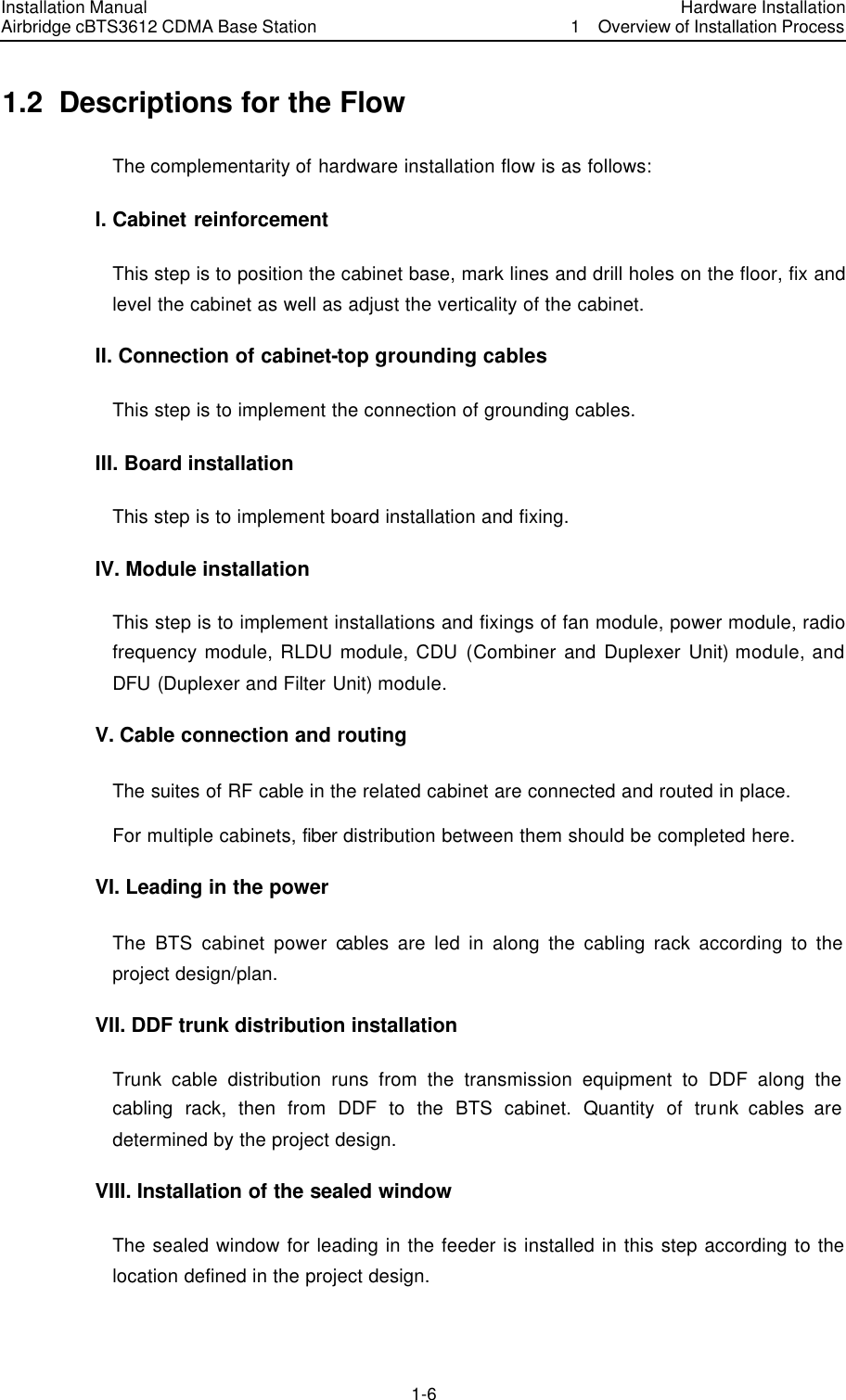 Installation Manual Airbridge cBTS3612 CDMA Base Station Hardware Installation1  Overview of Installation Process　1-6　1.2  Descriptions for the Flow The complementarity of hardware installation flow is as follows: I. Cabinet reinforcement This step is to position the cabinet base, mark lines and drill holes on the floor, fix and level the cabinet as well as adjust the verticality of the cabinet.   II. Connection of cabinet-top grounding cables This step is to implement the connection of grounding cables. III. Board installation This step is to implement board installation and fixing. IV. Module installation This step is to implement installations and fixings of fan module, power module, radio frequency module, RLDU module, CDU (Combiner and Duplexer Unit) module, and DFU (Duplexer and Filter Unit) module.   V. Cable connection and routing The suites of RF cable in the related cabinet are connected and routed in place. For multiple cabinets, fiber distribution between them should be completed here. VI. Leading in the power The BTS cabinet power cables are led in along the cabling rack according to the project design/plan. VII. DDF trunk distribution installation Trunk cable distribution runs from the transmission equipment to DDF along the cabling rack, then from DDF to the BTS cabinet. Quantity of trunk cables are determined by the project design. VIII. Installation of the sealed window The sealed window for leading in the feeder is installed in this step according to the location defined in the project design. 