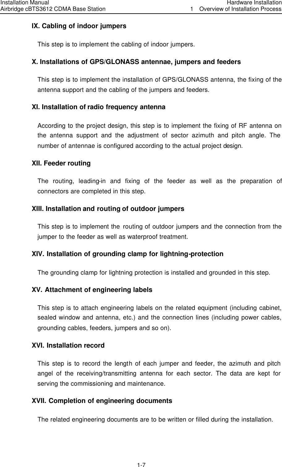 Installation Manual Airbridge cBTS3612 CDMA Base Station Hardware Installation1  Overview of Installation Process　1-7　IX. Cabling of indoor jumpers This step is to implement the cabling of indoor jumpers. X. Installations of GPS/GLONASS antennae, jumpers and feeders This step is to implement the installation of GPS/GLONASS antenna, the fixing of the antenna support and the cabling of the jumpers and feeders.   XI. Installation of radio frequency antenna According to the project design, this step is to implement the fixing of RF antenna on the antenna support and the adjustment of sector azimuth and pitch angle. The number of antennae is configured according to the actual project design. XII. Feeder routing The routing, leading-in and fixing of the feeder as well as the preparation of connectors are completed in this step. XIII. Installation and routing of outdoor jumpers This step is to implement the routing of outdoor jumpers and the connection from the jumper to the feeder as well as waterproof treatment.   XIV. Installation of grounding clamp for lightning-protection The grounding clamp for lightning protection is installed and grounded in this step. XV. Attachment of engineering labels This step is to attach engineering labels on the related equipment (including cabinet, sealed window and antenna, etc.) and the connection lines (including power cables, grounding cables, feeders, jumpers and so on). XVI. Installation record This step is to record the length of each jumper and feeder, the azimuth and pitch angel of the receiving/transmitting antenna for each sector. The data are kept for serving the commissioning and maintenance. XVII. Completion of engineering documents The related engineering documents are to be written or filled during the installation. 