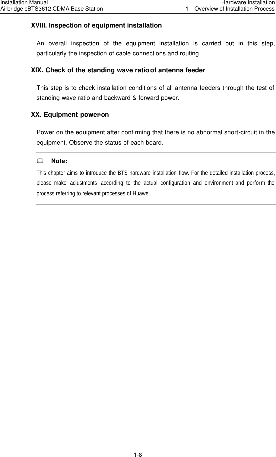 Installation Manual Airbridge cBTS3612 CDMA Base Station Hardware Installation1  Overview of Installation Process　1-8　XVIII. Inspection of equipment installation An overall inspection of the equipment installation is carried out in this step, particularly the inspection of cable connections and routing. XIX. Check of the standing wave ratio of antenna feeder This step is to check installation conditions of all antenna feeders through the test of standing wave ratio and backward &amp; forward power. XX. Equipment power-on Power on the equipment after confirming that there is no abnormal short-circuit in the equipment. Observe the status of each board. &amp;  Note: This chapter aims to introduce the BTS hardware installation flow. For the detailed installation process, please make  adjustments  according to the actual configuration and environment and perform the process referring to relevant processes of Huawei.  