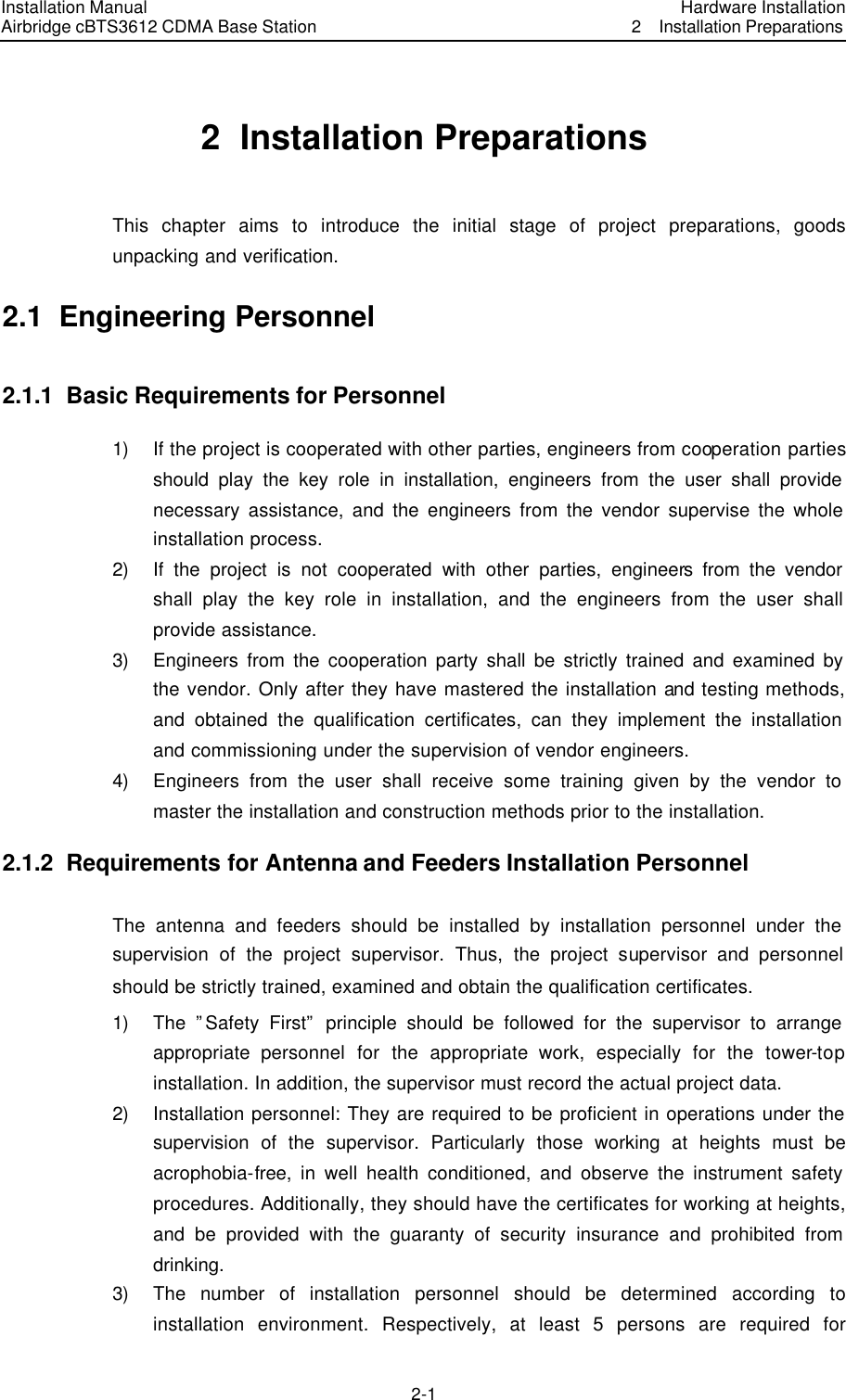 Installation Manual Airbridge cBTS3612 CDMA Base Station Hardware Installation2  Installation Preparations 2-1　2  Installation Preparations This chapter aims to introduce the initial stage of project preparations, goods unpacking and verification. 2.1  Engineering Personnel 2.1.1  Basic Requirements for Personnel 1) If the project is cooperated with other parties, engineers from cooperation parties should play the key role in installation, engineers from the user shall provide necessary assistance, and the engineers from the vendor supervise the whole installation process. 2) If the project is not cooperated with other parties, engineers from the vendor shall play the key role in installation, and the engineers from the user shall provide assistance. 3) Engineers from the cooperation party shall be strictly trained and examined by the vendor. Only after they have mastered the installation and testing methods, and obtained the qualification certificates, can they implement the installation and commissioning under the supervision of vendor engineers. 4) Engineers from the user shall receive some training given by the vendor to master the installation and construction methods prior to the installation. 2.1.2  Requirements for Antenna and Feeders Installation Personnel The antenna and feeders should be installed by installation personnel under the supervision of the project supervisor. Thus, the project supervisor and personnel should be strictly trained, examined and obtain the qualification certificates. 1) The ”Safety First” principle should be followed for the supervisor to arrange appropriate personnel for the appropriate work, especially for the tower-top installation. In addition, the supervisor must record the actual project data. 2) Installation personnel: They are required to be proficient in operations under the supervision of the supervisor. Particularly those working at heights must be acrophobia-free, in well health conditioned, and observe the instrument safety procedures. Additionally, they should have the certificates for working at heights, and be provided with the guaranty of security insurance and prohibited from drinking. 3) The number of installation personnel should be determined according to installation environment. Respectively, at least 5 persons are required for 