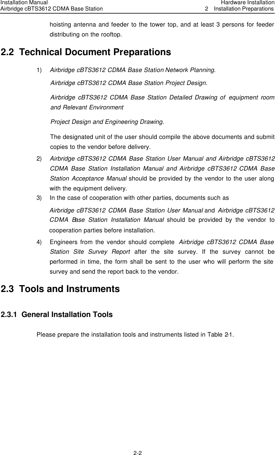 Installation Manual Airbridge cBTS3612 CDMA Base Station Hardware Installation2  Installation Preparations 2-2　hoisting antenna and feeder to the tower top, and at least 3 persons for feeder distributing on the rooftop.   2.2  Technical Document Preparations   1) Airbridge cBTS3612 CDMA Base Station Network Planning. Airbridge cBTS3612 CDMA Base Station Project Design. Airbridge cBTS3612 CDMA Base Station Detailed Drawing of equipment room and Relevant Environment Project Design and Engineering Drawing. The designated unit of the user should compile the above documents and submit copies to the vendor before delivery.   2) Airbridge cBTS3612 CDMA Base Station User Manual and Airbridge cBTS3612 CDMA Base Station Installation Manual and Airbridge cBTS3612 CDMA Base Station Acceptance Manual should be provided by the vendor to the user along with the equipment delivery.   3) In the case of cooperation with other parties, documents such as   Airbridge cBTS3612 CDMA Base Station User Manual and Airbridge cBTS3612 CDMA Base Station Installation Manual should be provided by the vendor to cooperation parties before installation.   4) Engineers from the vendor should complete  Airbridge cBTS3612 CDMA Base Station Site Survey Report after the site survey. If the survey cannot be performed in time, the form shall be sent to the user who will perform the site survey and send the report back to the vendor. 2.3  Tools and Instruments 2.3.1  General Installation Tools Please prepare the installation tools and instruments listed in Table 2-1.    