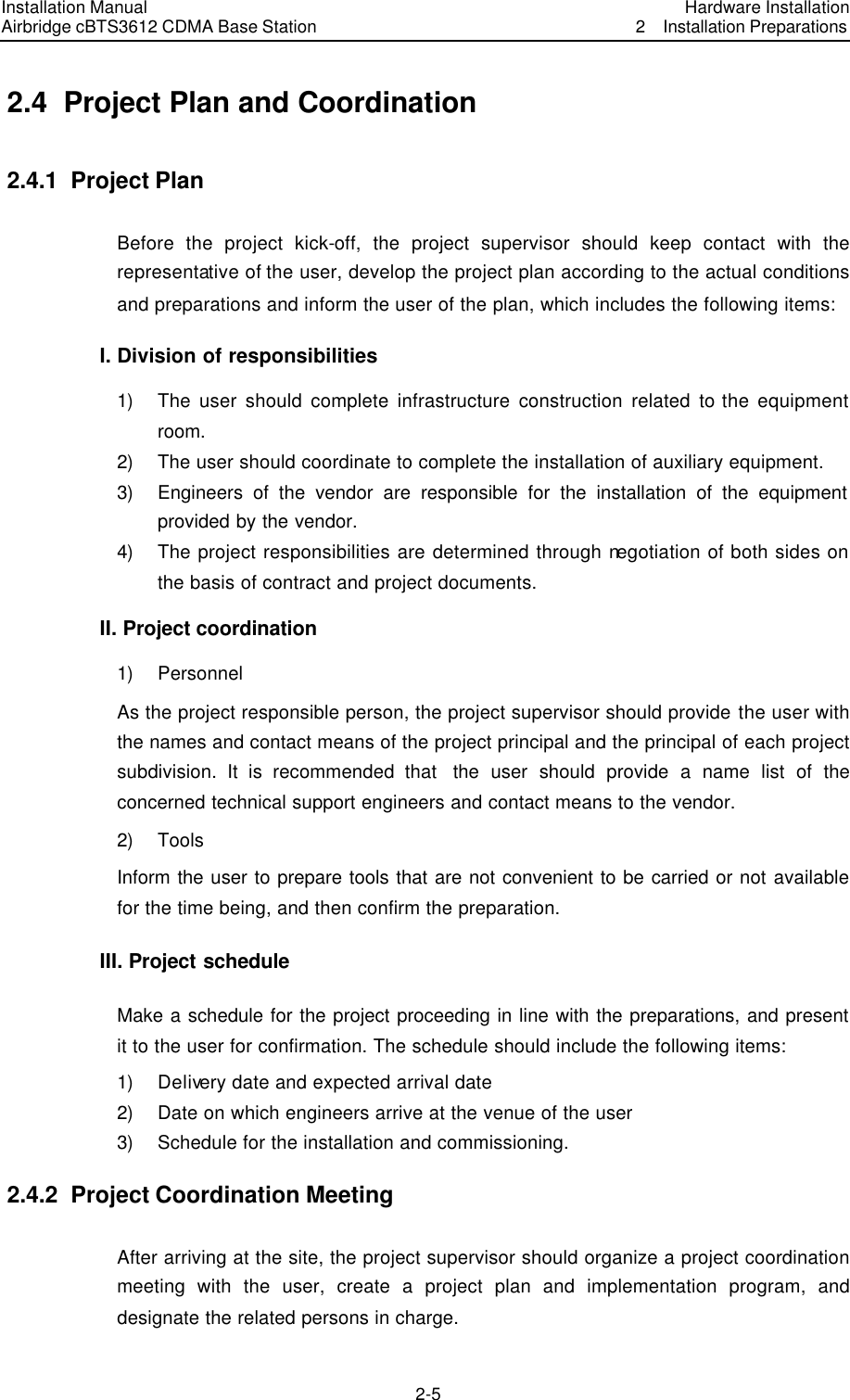 Installation Manual Airbridge cBTS3612 CDMA Base Station Hardware Installation2  Installation Preparations　2-5　2.4  Project Plan and Coordination   2.4.1  Project Plan Before the project kick-off, the project supervisor should keep contact with the representative of the user, develop the project plan according to the actual conditions and preparations and inform the user of the plan, which includes the following items: I. Division of responsibilities 1) The user should complete infrastructure construction related to the equipment room. 2) The user should coordinate to complete the installation of auxiliary equipment. 3) Engineers of the vendor are responsible for the installation of the equipment provided by the vendor. 4) The project responsibilities are determined through negotiation of both sides on the basis of contract and project documents. II. Project coordination   1) Personnel As the project responsible person, the project supervisor should provide the user with the names and contact means of the project principal and the principal of each project subdivision. It is recommended that  the  user should provide a name list of the concerned technical support engineers and contact means to the vendor. 2) Tools Inform the user to prepare tools that are not convenient to be carried or not available for the time being, and then confirm the preparation.   III. Project schedule Make a schedule for the project proceeding in line with the preparations, and present it to the user for confirmation. The schedule should include the following items: 1) Delivery date and expected arrival date 2) Date on which engineers arrive at the venue of the user 3) Schedule for the installation and commissioning. 2.4.2  Project Coordination Meeting After arriving at the site, the project supervisor should organize a project coordination meeting with the user, create a project plan and implementation program, and designate the related persons in charge. 