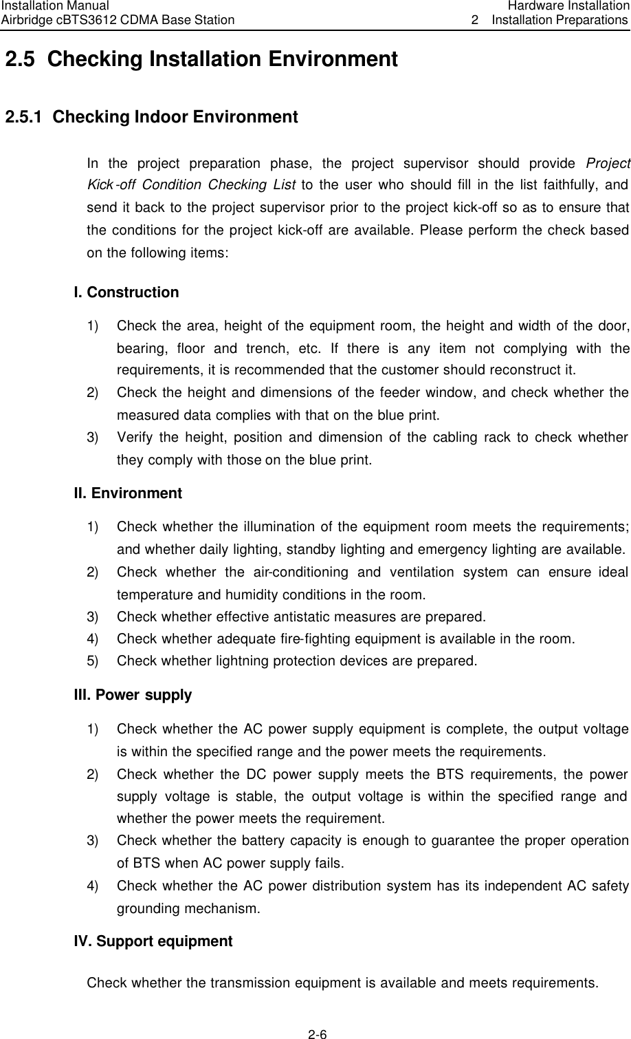 Installation Manual Airbridge cBTS3612 CDMA Base Station Hardware Installation2  Installation Preparations　2-6　2.5  Checking Installation Environment 2.5.1  Checking Indoor Environment   In the project preparation phase, the project supervisor should provide Project Kick-off Condition Checking List to the user who should fill in the list faithfully, and send it back to the project supervisor prior to the project kick-off so as to ensure that the conditions for the project kick-off are available. Please perform the check based on the following items: I. Construction 1) Check the area, height of the equipment room, the height and width of the door, bearing, floor and trench, etc. If there is any item not complying with the requirements, it is recommended that the customer should reconstruct it. 2) Check the height and dimensions of the feeder window, and check whether the measured data complies with that on the blue print. 3) Verify the height, position and dimension of the cabling rack to check whether they comply with those on the blue print. II. Environment   1) Check whether the illumination of the equipment room meets the requirements; and whether daily lighting, standby lighting and emergency lighting are available. 2) Check whether the air-conditioning and ventilation system can ensure ideal temperature and humidity conditions in the room. 3) Check whether effective antistatic measures are prepared.   4) Check whether adequate fire-fighting equipment is available in the room. 5) Check whether lightning protection devices are prepared. III. Power supply   1) Check whether the AC power supply equipment is complete, the output voltage is within the specified range and the power meets the requirements. 2) Check whether the DC power supply meets the BTS requirements, the power supply voltage is stable, the output voltage is within the specified range and whether the power meets the requirement.   3) Check whether the battery capacity is enough to guarantee the proper operation of BTS when AC power supply fails. 4) Check whether the AC power distribution system has its independent AC safety grounding mechanism. IV. Support equipment Check whether the transmission equipment is available and meets requirements. 