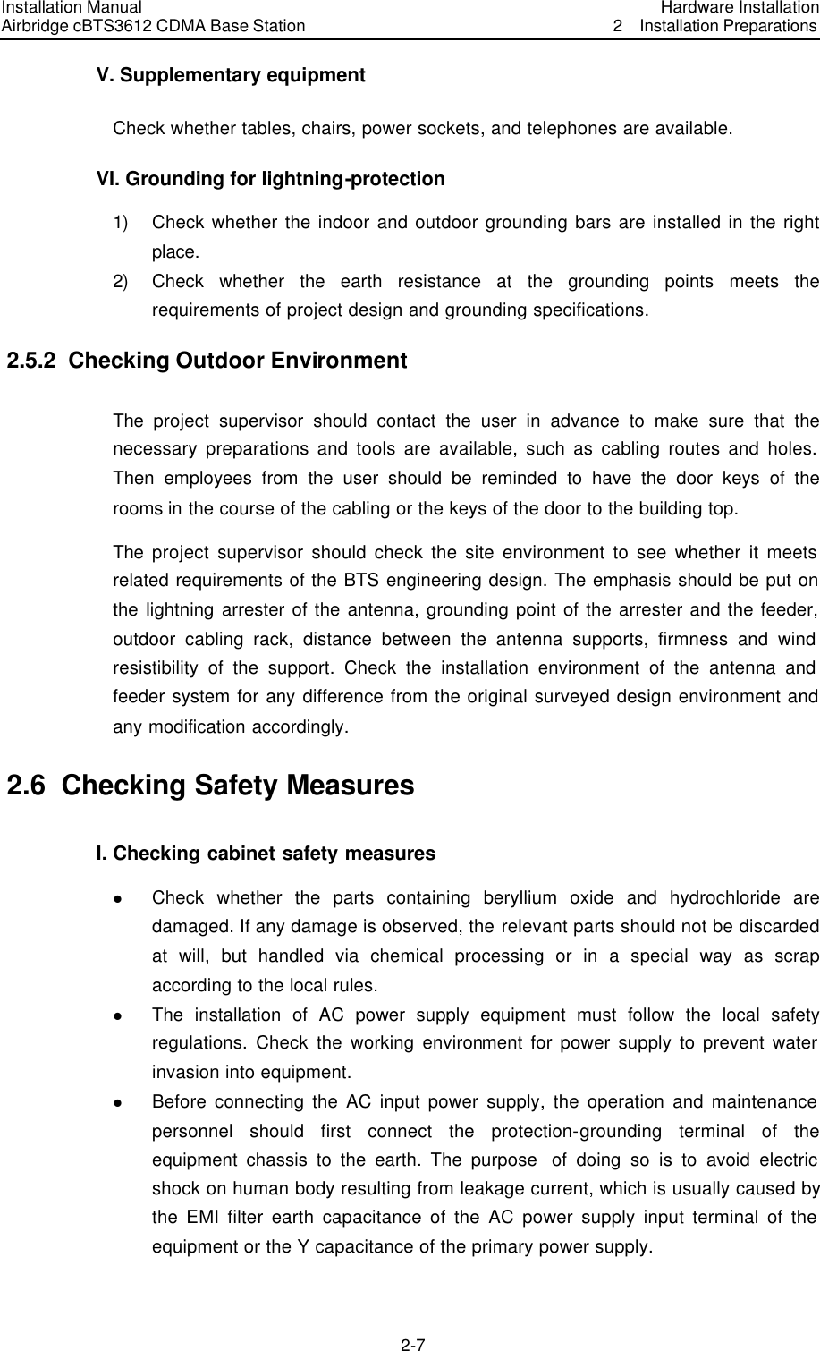 Installation Manual Airbridge cBTS3612 CDMA Base Station Hardware Installation2  Installation Preparations　2-7　V. Supplementary equipment Check whether tables, chairs, power sockets, and telephones are available. VI. Grounding for lightning-protection 1) Check whether the indoor and outdoor grounding bars are installed in the right place. 2) Check whether the earth resistance at the grounding points meets the requirements of project design and grounding specifications. 2.5.2  Checking Outdoor Environment The  project supervisor should contact the user in advance to make sure that the necessary preparations and tools are available, such as cabling routes and holes. Then employees from the user should be reminded to have the door keys of the rooms in the course of the cabling or the keys of the door to the building top. The  project supervisor should check the site environment to see whether it meets related requirements of the BTS engineering design. The emphasis should be put on the lightning arrester of the antenna, grounding point of the arrester and the feeder, outdoor cabling rack, distance between the antenna supports, firmness and wind resistibility of the support. Check the installation environment of the antenna and feeder system for any difference from the original surveyed design environment and any modification accordingly. 2.6  Checking Safety Measures I. Checking cabinet safety measures l Check whether the parts containing beryllium oxide and hydrochloride are damaged. If any damage is observed, the relevant parts should not be discarded at will, but handled via chemical processing or in a special way as scrap according to the local rules. l The installation of AC power supply equipment must follow the local safety regulations. Check the working environment for power supply to prevent water invasion into equipment.   l Before connecting the AC input power supply, the operation and maintenance personnel should first connect the protection-grounding terminal of the equipment chassis to the earth. The purpose  of doing so is to avoid electric shock on human body resulting from leakage current, which is usually caused by the EMI filter earth capacitance of the AC power supply input terminal of the equipment or the Y capacitance of the primary power supply. 