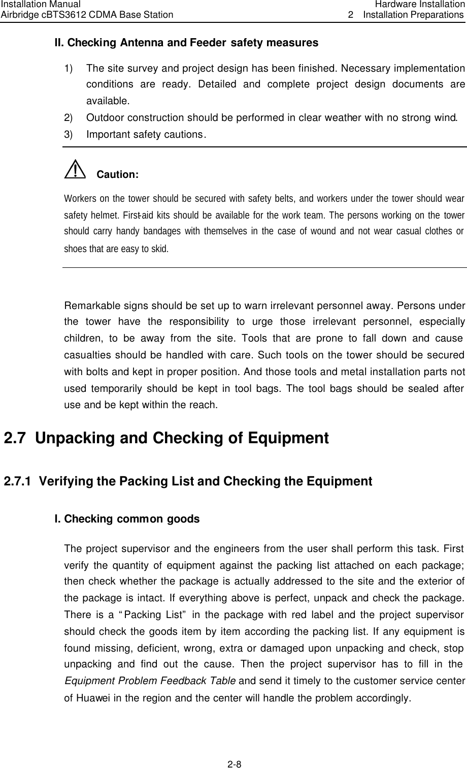 Installation Manual Airbridge cBTS3612 CDMA Base Station Hardware Installation2  Installation Preparations　2-8　II. Checking Antenna and Feeder safety measures 1) The site survey and project design has been finished. Necessary implementation conditions are ready. Detailed and complete project design documents are available. 2) Outdoor construction should be performed in clear weather with no strong wind. 3) Important safety cautions.   Caution: Workers on the tower should be secured with safety belts, and workers under the tower should wear safety helmet. First-aid kits should be available for the work team. The persons working on the tower should carry handy bandages with themselves in the case of wound and not wear casual clothes or shoes that are easy to skid.  Remarkable signs should be set up to warn irrelevant personnel away. Persons under the tower have the responsibility to urge those irrelevant personnel, especially children, to be away from the site. Tools that are prone to fall down and cause casualties should be handled with care. Such tools on the tower should be secured with bolts and kept in proper position. And those tools and metal installation parts not used temporarily should be kept in tool bags. The tool bags should be sealed after use and be kept within the reach. 2.7  Unpacking and Checking of Equipment 2.7.1  Verifying the Packing List and Checking the Equipment I. Checking common goods The project supervisor and the engineers from the user shall perform this task. First verify the quantity of equipment against the packing list attached on each package; then check whether the package is actually addressed to the site and the exterior of the package is intact. If everything above is perfect, unpack and check the package. There is a “Packing List” in the package with red label and the project supervisor should check the goods item by item according the packing list. If any equipment is found missing, deficient, wrong, extra or damaged upon unpacking and check, stop unpacking and find out the cause. Then the project supervisor has to fill in the Equipment Problem Feedback Table and send it timely to the customer service center of Huawei in the region and the center will handle the problem accordingly. 
